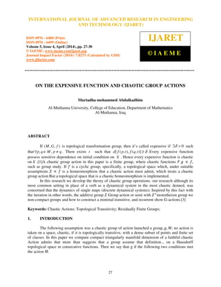 International Journal of Advanced Research in Engineering and Technology (IJARET), ISSN 0976 –
6480(Print), ISSN 0976 – 6499(Online) Volume 5, Issue 4, April (2014), pp. 27-30, © IAEME
27
ON THE EXPENSIVE FUNCTION AND CHAOTIC GROUP ACTIONS
Murtadha mohammed Abdulkadhim
Al-Muthanna University, College of Education, Department of Mathematics
Al-Muthanna, Iraq
ABSTRACT
If ),,( fGM is topological transformation group, then it’s called expensive if 0>∃δ such
that qpMqp ≠∈∀ ,, . There exists t such that δ≥)],(),,([ tqftpfd .Every expensive function
possess sensitive dependence on initial condition on X . Hence every expensive function is chaotic
on X .[1]A chaotic group action in this paper is a finite group, where chaotic functions ‫ܨ‬ ݃ ൈ ݂,
such as group study. If ݂ is a cyclic group, specifically, a topological space which, under suitable
assumptions ܼ ൈ ݂ is a homeomorphism that a chaotic action must admit, which treats a chaotic
group action But a topological space that is a chaotic homeomorphism is implemented.
In this research we develop the theory of chaotic group operations. our research although its
most common setting in place of a verb as a dynamical system in the most chaotic denned, was
concerned that the dynamics of single maps (discrete dynamical systems); Inspired by this fact with
the iteration in other words, the additive group ܼ Group action or semi with ܼା
monotheism group we
non-compact groups and how to construct a minimal transitive, and recurrent show G-actions.[3]
Keywords: Chaotic Actions; Topological Transitivity; Residually Finite Groups;
1. INTRODUCTION
The following assumption was a chaotic group of action launched a group, ݃, ‫ܯ‬; no action is
taken on a space, chaotic, if it is topologically transitive, with a dense subset of points and ﬁnite set
of classes. In this paper we compare compact triangularly manifold dimension of a faithful chaotic
Action admits that more than suggests that a group assume that definition.., on a Hausdorff
topological space m consecutive functions. Then we say that g if the following two conditions met
the action ‫ܯ‬.
INTERNATIONAL JOURNAL OF ADVANCED RESEARCH IN ENGINEERING
AND TECHNOLOGY (IJARET)
ISSN 0976 - 6480 (Print)
ISSN 0976 - 6499 (Online)
Volume 5, Issue 4, April (2014), pp. 27-30
© IAEME: www.iaeme.com/ijaret.asp
Journal Impact Factor (2014): 7.8273 (Calculated by GISI)
www.jifactor.com
IJARET
© I A E M E
 