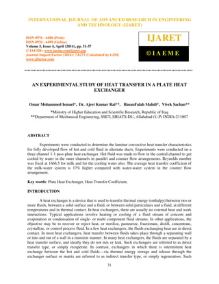 International Journal of Advanced Research in Engineering and Technology (IJARET), ISSN 0976 –
6480(Print), ISSN 0976 – 6499(Online) Volume 5, Issue 4, April (2014), pp. 31-37 © IAEME
31
AN EXPERIMENTAL STUDY OF HEAT TRANSFER IN A PLATE HEAT
EXCHANGER
Omar Mohammed Ismael*, Dr. Ajeet Kumar Rai**, HasanFalah Mahdi*, Vivek Sachan**
*Ministry of Higher Education and Scientific Research, Republic of Iraq
**Department of Mechanical Engineering, SSET, SHIATS-DU, Allahabad (U.P) INDIA-211007
ABSTRACT
Experiments were conducted to determine the laminar convective heat transfer characteristics
for fully developed flow of hot and cold fluid in alternate ducts. Experiments were conducted on a
three channel 1-1 pass plate heat exchanger. Hot fluid was made to flow in the central channel to get
cooled by water in the outer channels in parallel and counter flow arrangements. Reynolds number
was fixed at 1666.5 for milk and for the cooling water also. The average heat transfer coefficient of
the milk-water system is 17% higher compared with water-water system in the counter flow
arrangement.
Key words: Plate Heat Exchanger, Heat Transfer Coefficient.
INTRODUCTION
A heat exchanger is a device that is used to transfer thermal energy (enthalpy) between two or
more fluids, between a solid surface and a fluid, or between solid particulates and a fluid, at different
temperatures and in thermal contact. In heat exchangers, there are usually no external heat and work
interactions. Typical applications involve heating or cooling of a fluid stream of concern and
evaporation or condensation of single- or multi component fluid streams. In other applications, the
objective may be to recover or reject heat, or sterilize, pasteurize, fractionate, distill, concentrate,
crystallize, or control process fluid. In a few heat exchangers, the fluids exchanging heat are in direct
contact. In most heat exchangers, heat transfer between fluids takes place through a separating wall
or into and out of a wall in a transient manner. In many heat exchangers, the fluids are separated by a
heat transfer surface, and ideally they do not mix or leak. Such exchangers are referred to as direct
transfer type, or simply recuperate. In contrast, exchangers in which there is intermittent heat
exchange between the hot and cold fluids—via thermal energy storage and release through the
exchanger surface or matrix are referred to as indirect transfer type, or simply regenerators. Such
INTERNATIONAL JOURNAL OF ADVANCED RESEARCH IN ENGINEERING
AND TECHNOLOGY (IJARET)
ISSN 0976 - 6480 (Print)
ISSN 0976 - 6499 (Online)
Volume 5, Issue 4, April (2014), pp. 31-37
© IAEME: www.iaeme.com/ijaret.asp
Journal Impact Factor (2014): 7.8273 (Calculated by GISI)
www.jifactor.com
IJARET
© I A E M E
 