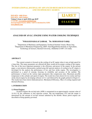 International Journal of Advanced Research in Engineering and Technology (IJARET), ISSN 0976 –
6480(Print), ISSN 0976 – 6499(Online) Volume 5, Issue 4, April (2014), pp. 68-87 © IAEME
68
ANALYSIS OF AN I.C. ENGINE USING WATER COOLING TECHNIQUE
1
WHALEED KHALAF JABBAR, 2
Dr. MOHAMMAD TARIQ
1
Department of Machinery and Equipment, Technical Institute/ Amara, Misan, Iraq
2
Department of Mechanical Engineering, SSET, Sam Higginbotton Institute of Agriculture,
Technology & Sciences, Deemed University, Allahabad-211007, U.P, India
ABSTRACT
The current scenario is focused on the cooling of an IC engine when it runs at high speed for
a long time. The many parameters are affected dif there would not be proper cooling of the engine.
The one of the most important parameter is the efficiency and power of the engine. In the present
paper, a non-intrusive thermometry method using full spectral analysis of cooling of an IC engine is
developed for the analysis the performance of two and four stroke engine. The investigation is
performed as a proof of concept, focusing on reliability and accuracy of the method. The
performance is based on the various input parameters like compression ratio, Maximum possible
temperature in the cylinder and speed of engine. The results have been drawn for two stroke and four
stroke diesel engine by developing software in C++ and followed by the graphs plotted in Origin 6.1.
The results have been shown Indicated power, Mechanical Efficiency, Mass of cooling required and
thermal efficiency.
1. INTRODUCTION
1.1 Petrol Engines
In petrol engines the air-fuel ratio (AFR) is maintained at an approximately constant value of
14-16:1 by the carburetor or fuel injection system. The top temperature (T3) and the torque is
determined by the amount of air-fuel mixture admitted by the throttle. Hence petrol engines are
described as being quantity governed.
INTERNATIONAL JOURNAL OF ADVANCED RESEARCH IN ENGINEERING
AND TECHNOLOGY (IJARET)
ISSN 0976 - 6480 (Print)
ISSN 0976 - 6499 (Online)
Volume 5, Issue 4, April (2014), pp. 68-87
© IAEME: www.iaeme.com/ijaret.asp
Journal Impact Factor (2014): 7.8273 (Calculated by GISI)
www.jifactor.com
IJARET
© I A E M E
 