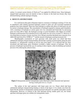 International Journal of Advanced Research in Engineering and Technology (IJARET), ISSN 0976 –
6480(Print), ISSN 0976 – 6499(Online) Volume 5, Issue 4, April (2014), pp. 111-118 © IAEME
114
surface. A constant current density of 25mA.cm-2 was applied for different times. Since hydrogen-
charged bend specimens were too ductile to bent to fracture in the bend test fixture, they were
deformed during cathodic hydrogen charging.
4. RESULTS AND DISCUSSION
It is well known that grain refinement improves resistance to hydrogen cracking (13-16), but
no quantitative data relating measured hydrogen content to grain size and associated mechanical
properties have been obtained. There have been attempts to explain why alloys of small grain size are
less prone to hydrogen damage. The concentration of hydrogen required to saturate grain boundaries
with a monolayer of hydrogen at various grain sizes was calculated and found that, by decreasing
grain size from 100 to 10µm, the hydrogen coverage on grain boundaries with 10ppm of available
hydrogen would decrease from saturation level to only about one site in ten covered (17). However, it
was found that an increase of grain size from 10 to 160 µm raised the threshold stress intensity of an
AISI 4340 steel from 20 to 30 MN m(-3/2)
and the amount of hydrogen cracking increased (18).
Metallographic examination of steel specimen with small grain size which had been
cathodically hydrogen charged during bending showed that cracking occurred mainly along the grain
boundaries i.e. intergranular cracking as can be seen from figure 3. It is believed that the more
disordered and high-energy grain boundaries occluded a higher amount of hydrogen. Thus the
presence of hydrogen increased the ease of cracking in these regions, either by building up localized
pressure or by reducing the cohesion force.
Figure 3: Intergranular and few transgranular cracks observed in a bent structural steel specimen
having a small grain size (i.e. 22 µm)
The surface of the steel specimen with larger grain size (i.e. 55µm) which had been
cathodically hydrogen charged during bending is shown in the figure 4. It is clearly seen from this
figure that the amount of intergranular cracking increased with grain size and the crack path is mostly
intergranular. However, in contrast to the steel specimen having smaller grain size, the former
specimen with larger grain size exhibits few transgranular cracks.
 
