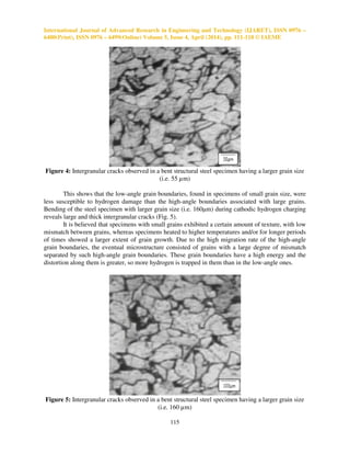 International Journal of Advanced Research in Engineering and Technology (IJARET), ISSN 0976 –
6480(Print), ISSN 0976 – 6499(Online) Volume 5, Issue 4, April (2014), pp. 111-118 © IAEME
115
Figure 4: Intergranular cracks observed in a bent structural steel specimen having a larger grain size
(i.e. 55 µm)
This shows that the low-angle grain boundaries, found in specimens of small grain size, were
less susceptible to hydrogen damage than the high-angle boundaries associated with large grains.
Bending of the steel specimen with larger grain size (i.e. 160µm) during cathodic hydrogen charging
reveals large and thick intergranular cracks (Fig. 5).
It is believed that specimens with small grains exhibited a certain amount of texture, with low
mismatch between grains, whereas specimens heated to higher temperatures and/or for longer periods
of times showed a larger extent of grain growth. Due to the high migration rate of the high-angle
grain boundaries, the eventual microstructure consisted of grains with a large degree of mismatch
separated by such high-angle grain boundaries. These grain boundaries have a high energy and the
distortion along them is greater, so more hydrogen is trapped in them than in the low-angle ones.
Figure 5: Intergranular cracks observed in a bent structural steel specimen having a larger grain size
(i.e. 160 µm)
 