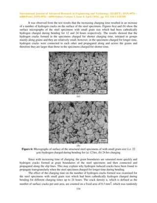 International Journal of Advanced Research in Engineering and Technology (IJARET), ISSN 0976 –
6480(Print), ISSN 0976 – 6499(Online) Volume 5, Issue 4, April (2014), pp. 111-118 © IAEME
116
It was observed from the test results that the increasing charging time resulted in an increase
of a number of hydrogen cracks on the surface of the steel specimens. Figures 6(a) and (b) show the
surface micrographs of the steel specimens with small grain size which had been cathodically
hydrogen charged during bending for 12 and 24 hours respectively. The results showed that the
hydrogen cracks formed in the specimens charged for shorter charging time, initiated in groups
mainly along grains and they are relatively small, however, in the specimens charged for longer time,
hydrogen cracks were connected to each other and propagated along and across the grains and
therefore they are larger than those in the specimens charged for shorter time.
(a)
(b)
Figure 6: Micrographs of surface of the structural steel specimens of with small grain size (i.e. 22
µm) hydrogen charged during bending for (a) 12 hrs, (b) 24 hrs charging
Since with increasing time of charging, the grain boundaries are saturated more quickly and
hydrogen cracks formed at grain boundaries of the steel specimens and then connected and
propagated along the slip lines. This may explain why hydrogen induced cracks have been found to
propagate transgranularly when the steel specimen charged for longer time during bending.
The effect of the charging time on the number of hydrogen cracks formed was examined for
the steel specimens with small grain size which had been cathodically hydrogen charged during
bending for different charging times up to 24 hours. The crack density n, which is defined as the
number of surface cracks per unit area, are counted on a fixed area of 0.3 mm2, which was randomly
 