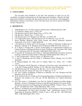 International Journal of Advanced Research in Engineering and Technology (IJARET), ISSN 0976 –
6480(Print), ISSN 0976 – 6499(Online) Volume 5, Issue 4, April (2014), pp. 111-118 © IAEME
118
5. CONCLUSIONS
The low-angle grain boundaries in the bent steel specimens of small size are less
susceptible to hydrogen cracking than are the high-angle grain boundaries. Therefore the high-
angle grain boundaries associated with large grains provide an easy path for crack propagation.
Intergranular cracking is more likely to occur with larger grain sizes and its amount and length
increase with grain size.
6. REFERENCES
1. ASM Handbook. Vol. 11 Failure Analysis and Prevention. ASM International, 1986.
2. C. D. Beachen : Metall. Trans. 3 (1972), 437.
3. I M. Bernstein and B. B. Rath: Metall. Trans., 4 (1973), 1545.
4. I M. Bernstein : Metall. Trans., 1 (1970), 3143.
5. I M. Bernstein and A. W. Thompson: Int. Met. Rev., 21 (1976), 269.
6. S. K. Singh and B. Sasma : ISIJ international, Vol. 39 (1999), No. 4, pp. 371-379.
7. Naoya Machida, Masafumi Noda, Kunio Funami and Masaru Kobayashi, Materials
Transactions, Vol. 45, No. 7 (2004) 2288-2294.
8. I. M. Bernstein, R. Garber and G. M. Pressouyre, in “Effects of Hydrogen on Behaviour of
Materials”, edited by A. W. Thompson and I. M. Bernstein (TMS, New York, 1976) p. 27.
9. D. A. Ryder, T. Grundy andT. J. Davies, in Proceedings of 1st International Conference on
Current Solutions to Hydrogen Problems in Steels, Washington, DC, November 1982, edited
by C. G. Interrante and G. M. Pressouyre (ASM, Metals Park, 1982) p. 272.
10. P. Lacombe, M. Aucouturier andJ. Chene, in “Hydrogen Embrittlement and Stress Corrosion
Cracking”, edited by R. Gibala and R. F. Hehemann (ASTM, Metals Park, 1984) p. 79.
11. T. Alp, B. Dogan andT. J. Davies,J. Mater. Sci. 22 (1987) 2105.
12. T. Alp, F.I. Iskanderani and A.H. Zahed, J. of Materials Science, Springer, Vol. 26 (1991)
5644-5654.
13. M. Martinez-Madrid, S.L. Chan and J.A. Charles, Mater. Sci. Techn., Vol. 1 (1985),
p. 454.
14. A.W. Thompson and I.M. Bernstein, in Advances in Corrosion science and technology, Vol.
7, (ed. M.G. Fontana and R.W. Staehle), 53-175, 1980, New York, Plenum Press.
15. I.M. Bernstein and A.W. Thompson, Int. Met. Rev., Vol. 21 (1976), pp. 269-287.
16. W.M. Cain and A.R. Troiano, Pet. Eng., Vol. 37 (1965), pp. 37, 78.
17. J.K. Tien, in Effect of Hydrogen on Behavior of Materials, (ed. A.W. Thompson and I.M.
Bernstein), 1976, pp. 305-321.
18. W.W. Gerberick and A.G. Wright, in Environmental Degradation of Engineering Materials in
Hydrogen, (ed. Louthen et al.), 1981, pp. 183-206, Blacksburg, Va, Virginia Polytechnic
Institute.
19. Asst. Prof. Samir A. Al-Mashhadi, Asst. Prof. Dr. Ghalib M. Habeeb and Abbas Kadhim
Mushchil, “Control of Shrinkage Cracking in End Restrained Reinforced Concrete Walls”,
International Journal of Civil Engineering & Technology (IJCIET), Volume 5, Issue 1, 2014,
pp. 89 - 110, ISSN Print: 0976 – 6308, ISSN Online: 0976 – 6316.
20. Salman A. Al-Duheisat and Amjad Saleh El-Amoush, “An Investigation of the Cracking Path
of a Hydrogenated Tin Brass Heat Exchanger Tube”, International Journal of Civil
Engineering & Technology (IJCIET), Volume 5, Issue 3, 2014, pp. 202 - 208, ISSN Print:
0976 – 6308, ISSN Online: 0976 – 6316.
 