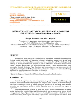 International Journal of Advanced Research in Engineering and Technology (IJARET), ISSN 0976 –
6480(Print), ISSN 0976 – 6499(Online) Volume 5, Issue 4, April (2014), pp. 119-130 © IAEME
119
THE PERFORMANCE OF VARIOUS THRESHOLDING ALGORITHMS
FOR SEGMENTATION OF BIOMEDICAL IMAGE
Manoj R. Tarambale1
and Nitin S. Lingayat2
1
Electrical HOD, Marathwada Mitra Mandal’s College of Engineering,
Pune, Pin-411052, University of Pune, Maharashtra, India.
2
Electrical HOD, DR. Babasaheb Ambedkar Technological University’s Institute of Petrochemical
Engineering, Lonere, Dist. Raigard, Maharashtra, India Pin–402103.
ABSTRACT
In biomedical image processing, segmentation is required for separating suspicious organ
from the medical radiography. In segmentation techniques, thresholding is widely used because of its
intuitive properties, simplicity of implementation and computational speed. Thresholding divided
intensity of the image into two sub groups 0 or 255 for 8 bit image. Biomedical images contain
complex anatomy which makes the segmentation task difficult. Various algorithms have been
proposed to threshold the image. These algorithms take into consideration one or two properties of
image for computing threshold. This paper contains performance comparison of various thresholding
algorithms by applying on the chest radiograph (X-ray Image).
Keywords: Diagnosis, Feature, Global Thresholding, Segmentation, Transformation.
I. INTRODUCTION
Biomedical image processing is an emerging technology which is widely used for diagnosing
suspicious diseases using medical radiography and computer aided diagnosis. In biomedical image
processing, segmentation is done to separate suspicious region from the rest of the image. Feature
extraction and classification results are totally depending upon how accurately the region is
segmented.
Segmentation technique partitions an image into distinct regions containing each pixel with
similar attributes. For meaningful and useful image analysis and interpretation, the regions should
strongly relate to depict objects or features of interest. Meaningful segmentation is the first step from
the low-level image processing for transforming a grayscale or colour image into one or more other
INTERNATIONAL JOURNAL OF ADVANCED RESEARCH IN ENGINEERING
AND TECHNOLOGY (IJARET)
ISSN 0976 - 6480 (Print)
ISSN 0976 - 6499 (Online)
Volume 5, Issue 4, April (2014), pp. 119-130
© IAEME: www.iaeme.com/ijaret.asp
Journal Impact Factor (2014): 7.8273 (Calculated by GISI)
www.jifactor.com
IJARET
© I A E M E
 