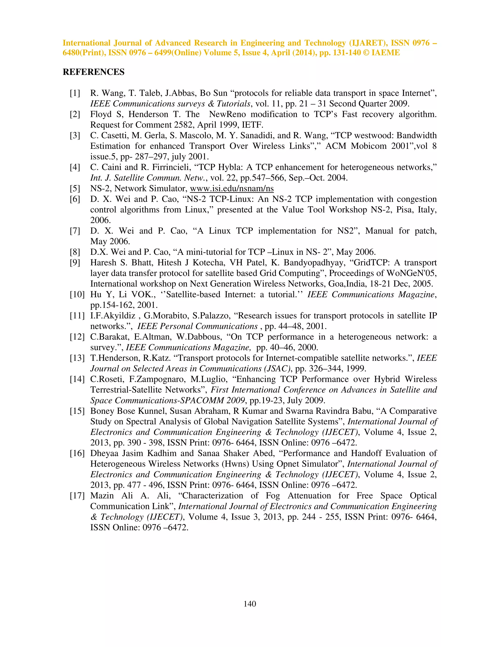 International Journal of Advanced Research in Engineering and Technology (IJARET), ISSN 0976 –
6480(Print), ISSN 0976 – 6499(Online) Volume 5, Issue 4, April (2014), pp. 131-140 © IAEME
140
REFERENCES
[1] R. Wang, T. Taleb, J.Abbas, Bo Sun “protocols for reliable data transport in space Internet”,
IEEE Communications surveys & Tutorials, vol. 11, pp. 21 – 31 Second Quarter 2009.
[2] Floyd S, Henderson T. The NewReno modification to TCP’s Fast recovery algorithm.
Request for Comment 2582, April 1999, IETF.
[3] C. Casetti, M. Gerla, S. Mascolo, M. Y. Sanadidi, and R. Wang, “TCP westwood: Bandwidth
Estimation for enhanced Transport Over Wireless Links”,” ACM Mobicom 2001”,vol 8
issue.5, pp- 287–297, july 2001.
[4] C. Caini and R. Firrincieli, “TCP Hybla: A TCP enhancement for heterogeneous networks,”
Int. J. Satellite Commun. Netw., vol. 22, pp.547–566, Sep.–Oct. 2004.
[5] NS-2, Network Simulator, www.isi.edu/nsnam/ns
[6] D. X. Wei and P. Cao, “NS-2 TCP-Linux: An NS-2 TCP implementation with congestion
control algorithms from Linux,” presented at the Value Tool Workshop NS-2, Pisa, Italy,
2006.
[7] D. X. Wei and P. Cao, “A Linux TCP implementation for NS2”, Manual for patch,
May 2006.
[8] D.X. Wei and P. Cao, “A mini-tutorial for TCP –Linux in NS- 2”, May 2006.
[9] Haresh S. Bhatt, Hitesh J Kotecha, VH Patel, K. Bandyopadhyay, “GridTCP: A transport
layer data transfer protocol for satellite based Grid Computing”, Proceedings of WoNGeN'05,
International workshop on Next Generation Wireless Networks, Goa,India, 18-21 Dec, 2005.
[10] Hu Y, Li VOK., ‘’Satellite-based Internet: a tutorial.’’ IEEE Communications Magazine,
pp.154-162, 2001.
[11] I.F.Akyildiz , G.Morabito, S.Palazzo, “Research issues for transport protocols in satellite IP
networks.”, IEEE Personal Communications , pp. 44–48, 2001.
[12] C.Barakat, E.Altman, W.Dabbous, “On TCP performance in a heterogeneous network: a
survey.”, IEEE Communications Magazine, pp. 40–46, 2000.
[13] T.Henderson, R.Katz. “Transport protocols for Internet-compatible satellite networks.”, IEEE
Journal on Selected Areas in Communications (JSAC), pp. 326–344, 1999.
[14] C.Roseti, F.Zampognaro, M.Luglio, “Enhancing TCP Performance over Hybrid Wireless
Terrestrial-Satellite Networks”, First International Conference on Advances in Satellite and
Space Communications-SPACOMM 2009, pp.19-23, July 2009.
[15] Boney Bose Kunnel, Susan Abraham, R Kumar and Swarna Ravindra Babu, “A Comparative
Study on Spectral Analysis of Global Navigation Satellite Systems”, International Journal of
Electronics and Communication Engineering & Technology (IJECET), Volume 4, Issue 2,
2013, pp. 390 - 398, ISSN Print: 0976- 6464, ISSN Online: 0976 –6472.
[16] Dheyaa Jasim Kadhim and Sanaa Shaker Abed, “Performance and Handoff Evaluation of
Heterogeneous Wireless Networks (Hwns) Using Opnet Simulator”, International Journal of
Electronics and Communication Engineering & Technology (IJECET), Volume 4, Issue 2,
2013, pp. 477 - 496, ISSN Print: 0976- 6464, ISSN Online: 0976 –6472.
[17] Mazin Ali A. Ali, “Characterization of Fog Attenuation for Free Space Optical
Communication Link”, International Journal of Electronics and Communication Engineering
& Technology (IJECET), Volume 4, Issue 3, 2013, pp. 244 - 255, ISSN Print: 0976- 6464,
ISSN Online: 0976 –6472.
 