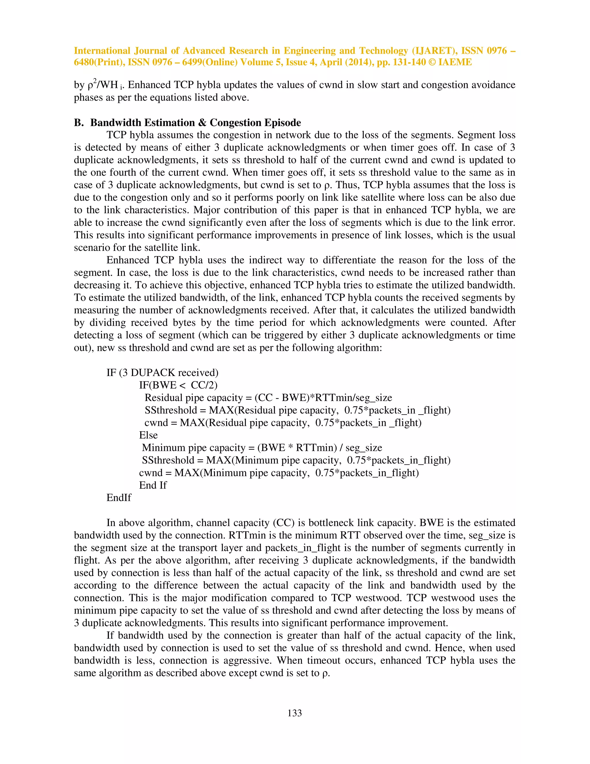 International Journal of Advanced Research in Engineering and Technology (IJARET), ISSN 0976 –
6480(Print), ISSN 0976 – 6499(Online) Volume 5, Issue 4, April (2014), pp. 131-140 © IAEME
133
by ρ2
/WH i. Enhanced TCP hybla updates the values of cwnd in slow start and congestion avoidance
phases as per the equations listed above.
B. Bandwidth Estimation & Congestion Episode
TCP hybla assumes the congestion in network due to the loss of the segments. Segment loss
is detected by means of either 3 duplicate acknowledgments or when timer goes off. In case of 3
duplicate acknowledgments, it sets ss threshold to half of the current cwnd and cwnd is updated to
the one fourth of the current cwnd. When timer goes off, it sets ss threshold value to the same as in
case of 3 duplicate acknowledgments, but cwnd is set to ρ. Thus, TCP hybla assumes that the loss is
due to the congestion only and so it performs poorly on link like satellite where loss can be also due
to the link characteristics. Major contribution of this paper is that in enhanced TCP hybla, we are
able to increase the cwnd significantly even after the loss of segments which is due to the link error.
This results into significant performance improvements in presence of link losses, which is the usual
scenario for the satellite link.
Enhanced TCP hybla uses the indirect way to differentiate the reason for the loss of the
segment. In case, the loss is due to the link characteristics, cwnd needs to be increased rather than
decreasing it. To achieve this objective, enhanced TCP hybla tries to estimate the utilized bandwidth.
To estimate the utilized bandwidth, of the link, enhanced TCP hybla counts the received segments by
measuring the number of acknowledgments received. After that, it calculates the utilized bandwidth
by dividing received bytes by the time period for which acknowledgments were counted. After
detecting a loss of segment (which can be triggered by either 3 duplicate acknowledgments or time
out), new ss threshold and cwnd are set as per the following algorithm:
IF (3 DUPACK received)
IF(BWE < CC/2)
Residual pipe capacity = (CC - BWE)*RTTmin/seg_size
SSthreshold = MAX(Residual pipe capacity, 0.75*packets_in _flight)
cwnd = MAX(Residual pipe capacity, 0.75*packets_in _flight)
Else
Minimum pipe capacity = (BWE * RTTmin) / seg_size
SSthreshold = MAX(Minimum pipe capacity, 0.75*packets_in_flight)
cwnd = MAX(Minimum pipe capacity, 0.75*packets_in_flight)
End If
EndIf
In above algorithm, channel capacity (CC) is bottleneck link capacity. BWE is the estimated
bandwidth used by the connection. RTTmin is the minimum RTT observed over the time, seg_size is
the segment size at the transport layer and packets_in_flight is the number of segments currently in
flight. As per the above algorithm, after receiving 3 duplicate acknowledgments, if the bandwidth
used by connection is less than half of the actual capacity of the link, ss threshold and cwnd are set
according to the difference between the actual capacity of the link and bandwidth used by the
connection. This is the major modification compared to TCP westwood. TCP westwood uses the
minimum pipe capacity to set the value of ss threshold and cwnd after detecting the loss by means of
3 duplicate acknowledgments. This results into significant performance improvement.
If bandwidth used by the connection is greater than half of the actual capacity of the link,
bandwidth used by connection is used to set the value of ss threshold and cwnd. Hence, when used
bandwidth is less, connection is aggressive. When timeout occurs, enhanced TCP hybla uses the
same algorithm as described above except cwnd is set to ρ.
 
