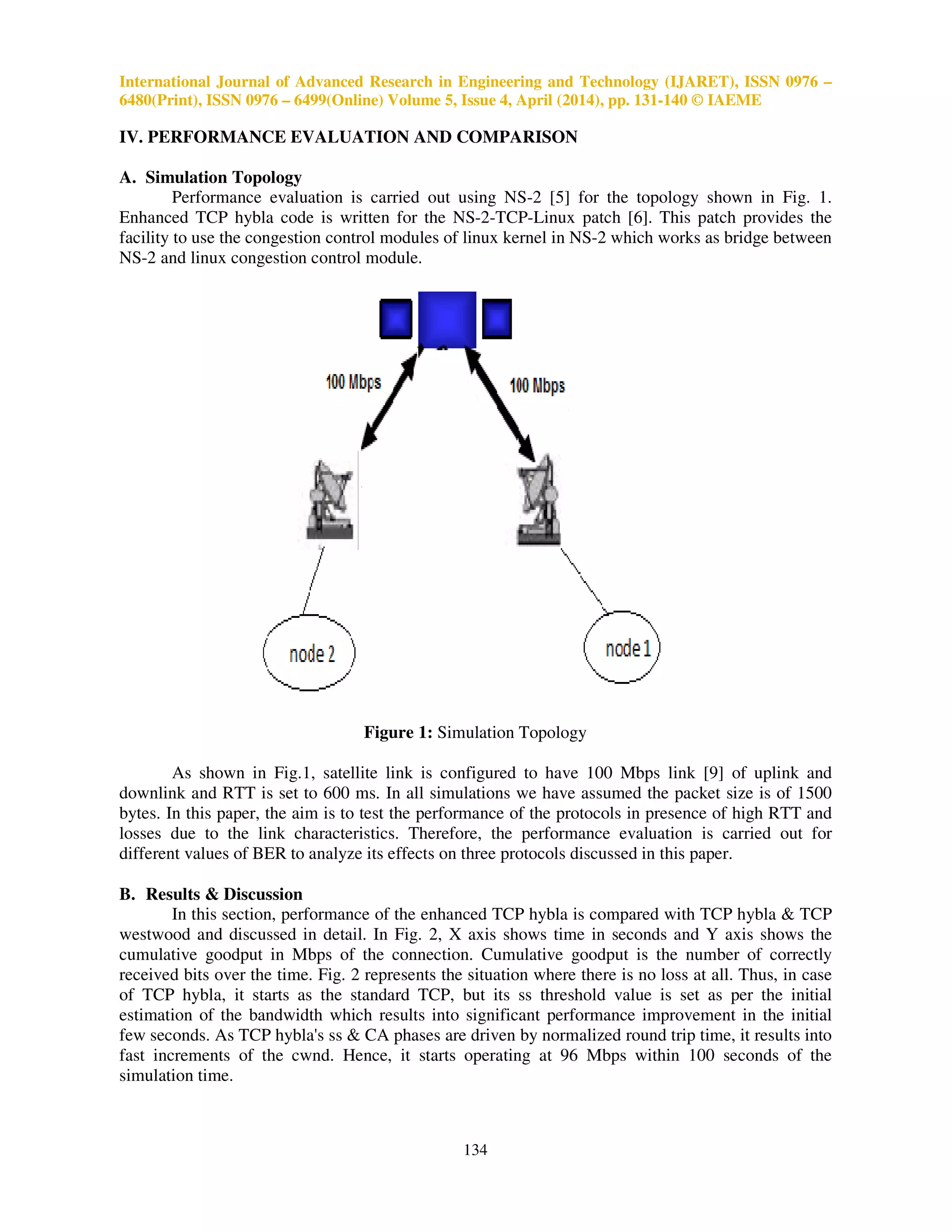 International Journal of Advanced Research in Engineering and Technology (IJARET), ISSN 0976 –
6480(Print), ISSN 0976 – 6499(Online) Volume 5, Issue 4, April (2014), pp. 131-140 © IAEME
134
IV. PERFORMANCE EVALUATION AND COMPARISON
A. Simulation Topology
Performance evaluation is carried out using NS-2 [5] for the topology shown in Fig. 1.
Enhanced TCP hybla code is written for the NS-2-TCP-Linux patch [6]. This patch provides the
facility to use the congestion control modules of linux kernel in NS-2 which works as bridge between
NS-2 and linux congestion control module.
Figure 1: Simulation Topology
As shown in Fig.1, satellite link is configured to have 100 Mbps link [9] of uplink and
downlink and RTT is set to 600 ms. In all simulations we have assumed the packet size is of 1500
bytes. In this paper, the aim is to test the performance of the protocols in presence of high RTT and
losses due to the link characteristics. Therefore, the performance evaluation is carried out for
different values of BER to analyze its effects on three protocols discussed in this paper.
B. Results & Discussion
In this section, performance of the enhanced TCP hybla is compared with TCP hybla & TCP
westwood and discussed in detail. In Fig. 2, X axis shows time in seconds and Y axis shows the
cumulative goodput in Mbps of the connection. Cumulative goodput is the number of correctly
received bits over the time. Fig. 2 represents the situation where there is no loss at all. Thus, in case
of TCP hybla, it starts as the standard TCP, but its ss threshold value is set as per the initial
estimation of the bandwidth which results into significant performance improvement in the initial
few seconds. As TCP hybla's ss & CA phases are driven by normalized round trip time, it results into
fast increments of the cwnd. Hence, it starts operating at 96 Mbps within 100 seconds of the
simulation time.
 