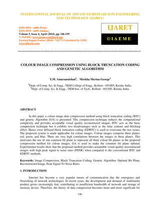 International Journal of Advanced Research in Engineering and Technology (IJARET), ISSN 0976 –
6480(Print), ISSN 0976 – 6499(Online) Volume 5, Issue 4, April (2014), pp. 146-159 © IAEME
146
COLOUR IMAGE COMPRESSION USING BLOCK TRUNCATION CODING
AND GENETIC ALGORITHM
T.M. Amarunnishad1
, Meekha Merina George2
1
Dept. of Comp. Sci. & Engg., TKM College of Engg., Kollam - 691005, Kerala, India.
2
Dept. of Comp. Sci. & Engg., TKM Inst. of Tech., Kollam - 691505, Kerala, India.
ABSTRACT
In this paper a colour image data compression method using block truncation coding (BTC)
and genetic Algorithm (GA) is presented. This compression technique reduces the computational
complexity and provides acceptable visual quality reconstructed images. BTC acts as the basic
compression technique but it exhibits two disadvantages such as the false contour and blocking
effect. Hence error diffused block truncation coding (EDBTC) is used to overcome the two issues.
The proposed system is made applicable for colour images. Colour images comprise three planes:
red, green, and blue. There are very high correlations between the images in these planes. This
motivates the use of one common bit plane to represent all three colour bit planes in the proposed
compression method for colour images. GA is used to make the common bit plane optimal.
Experimental results show that the proposed method provides acceptable visual quality reconstructed
images with high peak signal to noise ratio (PSNR) when compared to the conventional BTC and
EDBTC methods.
Keywords: Image Compression, Block Truncation Coding, Genetic Algorithm, Optimal Bit Plane,
Reconstructed Image, Peak Signal To Noise Ratio.
1. INTRODUCTION
Internet has become a very popular means of communication due the emergence and
flourishing of network technologies. In recent years, the development and demand of multimedia
product grows increasingly fast, contributing to insufficient bandwidth of network and storage of
memory device. Therefore, the theory of data compression becomes more and more significant for
INTERNATIONAL JOURNAL OF ADVANCED RESEARCH IN ENGINEERING
AND TECHNOLOGY (IJARET)
ISSN 0976 - 6480 (Print)
ISSN 0976 - 6499 (Online)
Volume 5, Issue 4, April (2014), pp. 146-159
© IAEME: www.iaeme.com/ijaret.asp
Journal Impact Factor (2014): 7.8273 (Calculated by GISI)
www.jifactor.com
IJARET
© I A E M E
 