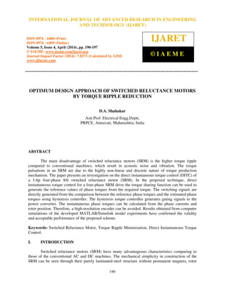 International Journal of Advanced Research in Engineering and Technology (IJARET), ISSN 0976 –
6480(Print), ISSN 0976 – 6499(Online) Volume 5, Issue 4, April (2014), pp. 190-197 © IAEME
190
OPTIMUM DESIGN APPROACH OF SWITCHED RELUCTANCE MOTORS
BY TORQUE RIPPLE REDUCTION
D.A. Shahakar
Astt.Prof. Electrical Engg.Deptt,
PRPCE, Amravati, Maharashtra, India
ABSTRACT
The main disadvantage of switched reluctance motors (SRM) is the higher torque ripple
compared to conventional machines, which result in acoustic noise and vibration. The torque
pulsations in an SRM are due to the highly non-linear and discrete nature of torque production
mechanism. The paper presents an investigation on the direct instantaneous torque control (DITC) of
a 1-hp four-phase 8/6 switched reluctance motor (SRM). In the proposed technique, direct
instantaneous torque control for a four-phase SRM drive the torque sharing function can be used to
generate the reference values of phase torques from the required torque. The switching signals are
directly generated from the comparison between the reference phase torques and the estimated phase
torques using hysteresis controller. The hysteresis torque controller generates gating signals to the
power converter. The instantaneous phase torques can be calculated from the phase currents and
rotor position. Therefore, a high-resolution encoder can be avoided. Results obtained from computer
simulations of the developed MATLAB/Simulink model experiments have confirmed the validity
and acceptable performance of the proposed scheme.
Keywords: Switched Reluctance Motor, Torque Ripple Minimization, Direct Instantaneous Torque
Control.
I. INTRODUCTION
Switched reluctance motors (SRM) have many advantageous characteristics comparing to
those of the conventional AC and DC machines. The mechanical simplicity in construction of the
SRM can be seen through their purely laminated-steel structure without permanent magnets, rotor
INTERNATIONAL JOURNAL OF ADVANCED RESEARCH IN ENGINEERING
AND TECHNOLOGY (IJARET)
ISSN 0976 - 6480 (Print)
ISSN 0976 - 6499 (Online)
Volume 5, Issue 4, April (2014), pp. 190-197
© IAEME: www.iaeme.com/ijaret.asp
Journal Impact Factor (2014): 7.8273 (Calculated by GISI)
www.jifactor.com
IJARET
© I A E M E
 