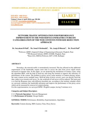 International Journal of Advanced Research in Engineering and Technology (IJARET), ISSN 0976 –
6480(Print), ISSN 0976 – 6499(Online) Volume 5, Issue 4, April (2014), pp. 198-204 © IAEME
198
NETWORK TRAFFIC OPTIMIZATION FOR PERFORMANCE
IMPROVEMENT IN THE WEB SERVICE INFRASTRUCTURES BY
CATEGORIZATION OF THE WEB CONTENTS WITH SIZE REDUCTION
APPROACH
Dr. Suryakant B Patil1
, Ms. Sonal S Deshmukh2
, Ms. Anuja D Bharate3
, Dr. Preeti Patil4
1
Professor, JSPM’s Imperial College of Engineering & Research, Wagholi, Pune
2, 3
PG Research Scholar, JSPM’s ICOER, Wagholi, Pune
4
Dean (SA), HOD & Professor, KIT’s COE, Kolhapur
ABSTRACT
Nowadays, the network traffic is tremendously increased. This has affected on the additional
requirements of the bandwidth, require more time to access the data from server which means
increased in response time. In this paper, we are proposing the mechanism of Latency Time, using
the algorithm MD5, with the help of hash key and using the formula to improve the efficiency or
performance of the system. The problem in proxy server cache memory is Content aliasing, means,
the same content occurs multiple times. With the help of proxy servers, users can directly fetch the
data, rather to go towards web server. So, the workload of web server will be reduced. The main goal
is to find the Response time with different downlink rate, according to the institute schedule which
we surveyed, minimize the bandwidth utilization and improve the performance of the proxy server
which can be measured by removal of content aliasing.
For this experimentation, we surveyed JSPM’s Wagholi campus, having 5 institutes in it.
Categories and Subject Descriptors
C.2.3 [Network Operation]: Network Management
C.4 [Performance of System]: Design Studies
GENERAL TERMS: Performance, Reliability, Experimentation, Algorithms.
Keywords: Content aliasing, MD5, Latency Time, Proxy Server.
INTERNATIONAL JOURNAL OF ADVANCED RESEARCH IN ENGINEERING
AND TECHNOLOGY (IJARET)
ISSN 0976 - 6480 (Print)
ISSN 0976 - 6499 (Online)
Volume 5, Issue 4, April (2014), pp. 198-204
© IAEME: www.iaeme.com/ijaret.asp
Journal Impact Factor (2014): 7.8273 (Calculated by GISI)
www.jifactor.com
IJARET
© I A E M E
 