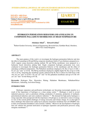 International Journal of Advanced Research in Engineering and Technology (IJARET), ISSN 0976 –
6480(Print), ISSN 0976 – 6499(Online) Volume 5, Issue 4, April (2014), pp. 205-212 © IAEME
205
HYDROGEN PERMEATION BEHAVIOR AND ANNEALING IN
COMPOSITE PALLADIUM MEMBRANES AT HIGH TEMPERATURE
Abubakar Alkali*1
, Edward Gobina1
1
Robert Gordon University, School of Engineering, Riverside East, Garthdee Road, Aberdeen,
AB10 7GJ, United Kingdom.
ABSTRACT
The main purpose of this work is to investigate the hydrogen permeation behavior and also
the effect of annealing in Pd and Pd/Ag composite membranes both of 2 µm thickness prepared on α-
Al2O3 support using electroless plating method. Pd and Pd/Ag membranes were prepared in a
hydrazine based electroless plating bath. Single component hydrogen permeation tests were
conducted to investigate the hydrogen permeation behavior of the membranes and the effect of
annealing at different temperatures. The Palladium membrane displayed a H2 flux of up to 4.32E +
01 cm3
cm-2
min-1
at 723 K. The Pd/Ag membrane displayed a slightly higher H2 flux of up to 4.57E
+01 at 723 K. Annealing the membrane greatly enhanced the H2 flux to about two-fold from 4.32E
+01 cm3
cm-2
min-1
to 8.57E + 01 cm3
cm-2
min-1
for the palladium membrane and up to 8.72E +01
cm3
cm-2
min-1
for the Pd/Ag at 873 K.
Keywords: Hydrogen Flux, Electroless Plating, Palladium Membranes, Palladium/Silver
Membranes, Annealing, Activation Energy.
INTRODUCTION
Hydrogen separation and purification technologies are becoming increasingly popular as a
result of the importance of hydrogen as a clean energy carrier (1)
. Hydrogen is used in several
industrial processes such as petroleum refining, production of ammonia, production of methanol,
petrochemical industries and semi conductor industries (2)
. The demand for high purity hydrogen is
rising especially when juxtaposed with the importance of hydrogen as an alternative source of energy
in view of the current global challenges of energy insecurity and climate change. It is in the light of
these challenges that interest has spiked up in polymer electrolyte membrane fuel cell (PEMFC) due
to their environmental friendliness and economic viability3
. Moreover the development of hydrogen
fuel cell vehicles has boosted motivation in hydrogen separation and purification processes using
inorganic membranes (4)
.
INTERNATIONAL JOURNAL OF ADVANCED RESEARCH IN ENGINEERING
AND TECHNOLOGY (IJARET)
ISSN 0976 - 6480 (Print)
ISSN 0976 - 6499 (Online)
Volume 5, Issue 4, April (2014), pp. 205-212
© IAEME: www.iaeme.com/ijaret.asp
Journal Impact Factor (2014): 7.8273 (Calculated by GISI)
www.jifactor.com
IJARET
© I A E M E
 