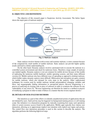 International Journal of Advanced Research in Engineering and Technology (IJARET), ISSN 0976 –
6480(Print), ISSN 0976 – 6499(Online) Volume 5, Issue 4, April (2014), pp. 213-221 © IAEME
215
II. OBJECTIVE AND DEFINITIONS
The objective of this research paper is Suspicious Activity Assessment. The below figure
shows the major parts of malware analysis.
Fig. 2: Malware Analysis
Static analysis involves human work to trace and examine malware, is more common because
of the comparatively small number of mobile malware. Static analysis can provide higher quality
results and lead to a better understanding [4].
On the other hand, Dynamic analysis involves automated tools to execute the malware in a
controlled system environment and check for malicious forms. Therefore a large sample of malware
can studied rapidly. Dynamic analysis is not yet common for mobile devices because of the trouble
of replicating the numerous mobile hardware, mobile operating systems, and their many different
versions [4]. Mobile malware also have different ways of spreading as opposed to desktop malware,
which further makes dynamic analysis more difficult. Obfuscation and encryption are quite common
for mobile malware, which also demand for extra steps in the analysis. Other sophisticated
techniques for evasion used by mobile malware include polymorphism (changing variables and
files), and steganography (hiding information in unexpected places). Reverse Engineering is a
process of analyzing an existing code or piece of software in order to scrutinize the software for any
vulnerability or any errors [5]. "Reverse engineering can therefore be stated as a method or process
of modifying a program in order to make it behave in a manner that the reverse engineer desires."
III. DETAILS OF OURANALYSIS METHODS
Our intention as a part of this effort is to identify unauthorized actions of applications that are
not initiated by users. Such activity may be triggered via background running process or self running
script. Our initiation is to characterize programs by statically examining how many such operations
(data or system resource access) found in the application. Mobile apps typically have intense user
interaction, allowing us to approximate implicit user intention with explicit user inputs and actions.
The control flow user interaction procedure is used in this section to describe the analysis. The
algorithm performs the following high level steps.
 
