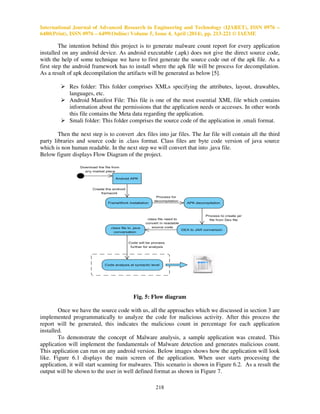 International Journal of Advanced Research in Engineering and Technology (IJARET), ISSN 0976 –
6480(Print), ISSN 0976 – 6499(Online) Volume 5, Issue 4, April (2014), pp. 213-221 © IAEME
218
The intention behind this project is to generate malware count report for every application
installed on any android device. As android executable (.apk) does not give the direct source code,
with the help of some technique we have to first generate the source code out of the apk file. As a
first step the android framework has to install where the apk file will be process for decompilation.
As a result of apk decompilation the artifacts will be generated as below [5].
Res folder: This folder comprises XMLs specifying the attributes, layout, drawables,
languages, etc.
Android Manifest File: This file is one of the most essential XML file which contains
information about the permissions that the application needs or accesses. In other words
this file contains the Meta data regarding the application.
Smali folder: This folder comprises the source code of the application in .smali format.
Then the next step is to convert .dex files into jar files. The Jar file will contain all the third
party libraries and source code in .class format. Class files are byte code version of java source
which is non human readable. In the next step we will convert that into .java file.
Below figure displays Flow Diagram of the project.
Fig. 5: Flow diagram
Once we have the source code with us, all the approaches which we discussed in section 3 are
implemented programmatically to analyze the code for malicious activity. After this process the
report will be generated, this indicates the malicious count in percentage for each application
installed.
To demonstrate the concept of Malware analysis, a sample application was created. This
application will implement the fundamentals of Malware detection and generates malicious count.
This application can run on any android version. Below images shows how the application will look
like. Figure 6.1 displays the main screen of the application. When user starts processing the
application, it will start scanning for malwares. This scenario is shown in Figure 6.2. As a result the
output will be shown to the user in well defined format as shown in Figure 7.
 