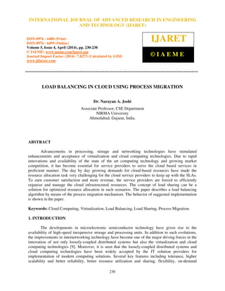 International Journal of Advanced Research in Engineering and Technology (IJARET), ISSN 0976 –
6480(Print), ISSN 0976 – 6499(Online) Volume 5, Issue 4, April (2014), pp. 230-238 © IAEME
230
LOAD BALANCING IN CLOUD USING PROCESS MIGRATION
Dr. Narayan A. Joshi
Associate Professor, CSE Department
NIRMA University
Ahmedabad, Gujarat, India.
ABSTRACT
Advancements in processing, storage and networking technologies have stimulated
enhancements and acceptance of virtualization and cloud computing technologies. Due to rapid
innovations and availability of the state of the art computing technology and growing market
competition, it has become essential for service providers to serve the cloud based services in
proficient manner. The day by day growing demands for cloud-based resources have made the
resource allocation task very challenging for the cloud service providers to keep up with the SLAs.
To earn customer satisfaction and more revenue, the service providers are forced to efficiently
organize and manage the cloud infrastructural resources. The concept of load sharing can be a
solution for optimized resource allocation in such scenarios. The paper describes a load balancing
algorithm by means of the process migration mechanism. The behavior of suggested implementation
is shown in the paper.
Keywords: Cloud Computing, Virtualization, Load Balancing, Load Sharing, Process Migration.
1. INTRODUCTION
The developments in microelectronic semiconductor technology have given rise to the
availability of high-speed inexpensive storage and processing units. In addition to such evolutions,
the improvements in internetworking technology have become one of the major driving forces in the
innovation of not only loosely-coupled distributed systems but also the virtualization and cloud
computing technologies [9]. Moreover, it is seen that the loosely-coupled distributed systems and
cloud computing technologies have been widely accepted by the IT solution providers for
implementation of modern computing solutions. Several key features including tolerance, higher
scalability and better reliability, better resource utilization and sharing, flexibility, on-demand
INTERNATIONAL JOURNAL OF ADVANCED RESEARCH IN ENGINEERING
AND TECHNOLOGY (IJARET)
ISSN 0976 - 6480 (Print)
ISSN 0976 - 6499 (Online)
Volume 5, Issue 4, April (2014), pp. 230-238
© IAEME: www.iaeme.com/ijaret.asp
Journal Impact Factor (2014): 7.8273 (Calculated by GISI)
www.jifactor.com
IJARET
© I A E M E
 