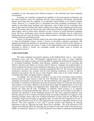 International Journal of Advanced Research in Engineering and Technology (IJARET), ISSN 0976 –
6480(Print), ISSN 0976 – 6499(Online) Volume 5, Issue 4, April (2014), pp. 230-238 © IAEME
231
availability are the motivating factors behind acceptance of the distributed and cloud computing
environments.
In general, the cumulative computational capability of the interconnected workstations and
the virtual machines across the distributed and the cloud computing environment, theoretically
appears much larger than the capability of an individual virtual machine or an isolated computer
system. However, it is common that in a distributed and cloud computing environments with a
number of networked virtual machines and workstations, some of them may be overloaded while
other of them may be left almost idle which resulting into wastage of the computing power that goes
unused. This means, there are chances that some of the nodes are heavily loaded, while others are left
under loaded; which in effect causes utilization of only a fraction of overall theoretical computing
power. However, performance gains and the optimum resource utilization may be achieved by
transferring processes from the heavily loaded virtual machines to the lightly loaded or idle virtual
machines known as load balancing [10]
Section 2 of the paper describes related work and existing approaches towards load balancing
in cloud and distributed systems. Section 3 focuses on the process migration mechanism. The
suggested load balancing mechanism is described in section 4. Section 5 focuses on the outcomes of
the algorithm suggested in the section 4. Some of the implementation issues and assumptions are
mentioned in section 6. Finally, the concluding remarks and further scope of research are
summarized in section 7.
2. RELATED WORK
The cloud computing environment comprises of the building blocks such as – data centers,
distributed servers and users. Well-designed implementation and usage of cloud computing
environments may help in solving several having different operational and behavioral demands such
as- on-demand availability, flexibility, fault tolerance, scalability, reduced cost of ownership and
effective utilization and sharing of resources [4][13]. However, sometimes the implementation of
cloud computing environments using virtualization technology may result into performance reduction
for the processor centric and memory crunching computational jobs [15]. The resource management
mechanisms sometimes also associate with the load balancing mechanisms not only to improve
utilization and response time but also to avoid situations where some of the virtual machines are
overloaded while others are lightly loaded or sitting idle.
Accordingly, the load balancing mechanism sees that all the networked virtual machines
perform nearly the equal amount of jobs [6], [14]. Difficulties faced in joining different cloud
computing environments are discussed in [2]. The load balancing work suggested in [3], is based on
the number of connections. It determines the nodes having least number of connections first and then
sends requests to such nodes. Reference [1] has proposed an improved implementation of [3]; he has
focused on session switching at the application layer. Additionally, it calculates the connection time
between the client and the node. Availability of unlimited virtual resources is an important
characteristic of cloud-based infrastructures. However, it may always not be feasible for providers to
guarantee the allocation of all the demanded resources [8]. They have suggested significant work
showing reduction in SLA violation in federated clouds environment. Reference [17] suggests a load
balancing technique which collects the workload information of nodes using the ants behavior and
accordingly assigns the job-request to appropriate node. An effort has been suggested in [7] has to
solve the synchronization issue of [17]. The suggested work is based on committing suicide by an ant
however. The work suggested in [13], aims to provide dynamic load balancing by reducing
duplication of data by suggesting the Index Name Server algorithm. The work presented in [14]
suggests load balancing efforts by allocating the job requests to the node which is having the least
number of connections. Moreover, [11] and [10] present work related to centralized and distributed
 