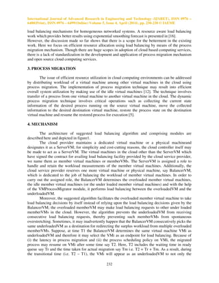 International Journal of Advanced Research in Engineering and Technology (IJARET), ISSN 0976 –
6480(Print), ISSN 0976 – 6499(Online) Volume 5, Issue 4, April (2014), pp. 230-238 © IAEME
232
load balancing mechanisms for homogeneous networked systems. A resource aware load balancing
work which provides better results using exponential smoothing forecast is presented in [16].
However, the discussion made so far shows that there is a scope for the betterment in the existing
work. Here we focus on efficient resource allocation using load balancing by means of the process
migration mechanism. Though there are huge scopes in adoption of cloud based computing services,
there is a lack of standardization in the development and application of process migration mechanism
and open source cloud computing services.
3. PROCESS MIGRATION
The issue of efficient resource utilization in cloud computing environments can be addressed
by distributing workload of a virtual machine among other virtual machines in the cloud using
process migration. The implementation of process migration technique may result into efficient
overall system utilization by making use of the idle virtual machines [12]. The technique involves
transfer of a process from one virtual machine to another virtual machine in the cloud. The dynamic
process migration technique involves critical operations such as collecting the current state
information of the desired process running on the source virtual machine, move the collected
information to the desired destination virtual machine, restore the process state on the destination
virtual machine and resume the restored process for execution [5].
4. MECHANISM
The architecture of suggested load balancing algorithm and comprising modules are
described here and depicted in figure1.
The cloud provider maintains a dedicated virtual machine or a physical machineand
designates it as a ServerVM; for simplicity and cost-cutting reasons, the cloud controller itself may
be made to act as a ServerVM. The virtual machines in the cloud other than the ServerVM which
have signed the contract for availing load balancing facility provided by the cloud service provider,
we name them as member virtual machines or memberVMs. The ServerVM is assigned a role to
handle and retain the workload measurements of the member virtual machines. Additionally, the
cloud service provider reserves one more virtual machine or physical machine, say BalancerVM,
which is dedicated to the job of balancing the workload of member virtual machines. In order to
carry out the assigned role, the BalancerVM determines the overloaded member virtual machines,
the idle member virtual machines (or the under loaded member virtual machines) and with the help
of the VMProcessMigrator module, it performs load balancing between the overloadedVM and the
underloadedVM.
Moreover, the suggested algorithm facilitates the overloaded member virtual machine to take
load balancing decisions by itself instead of relying upon the load balancing decisions given by the
BalancerVM; the overloaded memberVM may make load balancing requests to other under loaded
memberVMs in the cloud. However, the algorithm prevents the underloadedVM from receiving
consecutive load balancing requests, thereby preventing such memberVMs from spontaneous
overstretching. Sometimes, it may inadvertently happen that the BalancerVM consecutively picks the
same underloadedVM as a destination for redirecting the surplus workload from multiple overloaded
memberVMs. Suppose, at time T1 the BalancerVM determines the same virtual machine VMi as
underloadedVM and therefore it may select the VMi as an endpoint for load balancing. Because of
(i) the latency in process migration and (ii) the process scheduling policy on VMi, the migrated
process may resume on VMi after some time say T2. Here, T2 includes the waiting time in ready
queue say Tr and the time taken for actual migration say Tm i.e. T2 = Tr + Tm. As a result, during
the transitional time (i.e. T2 – T1), the VMi will appear as an underloadedVM to not only the
 