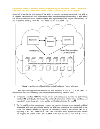 International Journal of Advanced Research in Engineering and Technology (IJARET), ISSN 0976 –
6480(Print), ISSN 0976 – 6499(Online) Volume 5, Issue 4, April (2014), pp. 230-238 © IAEME
233
BalancerVM but also the other memberVMs; which in turn may encourage them to pick the VMi as
an endpoint for their further load balancing decisions; thereby causing overburdening of VMi which
was initially considered as an underloadedVM. The algorithm therefore assigns every memberVM
one of the three state flag values ACTIVE, PASSIVE and INACTIVE [11].
Figure 1: Architecture of Load Balancing in Cloud using Process Migration
The algorithm suggested here extends the work suggested in [10] & [11] in the context of
virtualization and cloud computing, and comprises of the following foremost steps:
1. Implement a module VMPortal which resides and continuously executes on participating
memberVM, periodically determines the workload information of the virtual machine, and
periodically sends the capacity vector and the workload details to the ServerVM.
2. The ServerVM module continuously executes and receives the capacity vectors and workload
information which are periodically sent by the VMPortal residing on all memberVMs in the
cloud. The module periodically updates the availability status of the memberVMs in its
repository to ACTIVE, PASSIVE or INACTIVE. One of its thread periodically (time interval
Tp) toggles the current status into ACTIVE state from PASSIVE state (i.e. PASSIVE-
 
