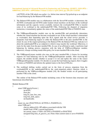 International Journal of Advanced Research in Engineering and Technology (IJARET), ISSN 0976 –
6480(Print), ISSN 0976 – 6499(Online) Volume 5, Issue 4, April (2014), pp. 230-238 © IAEME
234
>ACTIVE) of the VM which was earlier (i.e. before time interval Tp) picked up as an endpoint
for load balancing by the BalancerVM module.
3. The BalancerVM module runs in collaboration with the ServerVM module: it determines the
ACTIVE overloaded and ACTIVE under loaded virtual machines on the basis of the workload
information and the capacity vectors available, instructs the overloadedVM VMo to transfer
some of its workload to the underloadedVM VMu. Following the dispatch of migration
instruction, it immediately updates the status of the underloadedVM VMu to PASSIVE state.
4. The VMRequestDispatcher module runs on the memberVMs and periodically determines
whether the virtual machine has become overloaded or not. If the virtual machine is determined
as overloaded, then depending upon the SLA signed with the cloud service provider, it
dispatches load balancing request to either the BalancerVM or the peer memberVMs in the
cloud. In case of the request pertaining to the BalancerVM, the BalancerVM may indicate to it
about the underloadedVM as an endpoint to which it may transfer the workload. Otherwise, it
waits for the reply from the peer memberVMs. In case of an affirmative reply, it performs load
balancing by making process migration with the help of VMProcessMigrator module;
otherwise, it keeps on doing round robin policy for in turn memberVMs in the cloud.
5. The VMRequestListener module also runs on the peer memberVMs; it listens for incoming
requests for load balancing sent by the VMRequestDispatcher module. After receiving the
request, the module decides whether to accept it or not and replies the same to the source
VMRequestDispatcher module. If it decides to accept the load balancing request, then it toggles
its status as PASSIVE and informs the updated status to the ServerVM also.
6. The workload shifting workis carried out in the form of process migration from the
overloadedVM to the underloadedVM,via the send_migartion_order() function which is
performed by the VMProcessMigrator module [10], the module resides on all participating
member VMs in the cloud.
The outline of the BalancerVM module includeing some of the foremost data structures and
functionsare described here.
Module BalancerVM
{
struct VMCapacityVector {
int nCPU,
float ghz,
long tot_ram, free_ram,
long free_disk_space;
int bandwidth;
};
enum vm_stat {INACTIVE=0, ACTIVE=1, PASSIVE=2};
struct VMLoad {
char ip_address[16]; //IP address associated with the VM
double load; //VM’s current load history
int current_status; // VM is ACTIVE or PASSIVE or INACTIVE
unsigned long time_of_passive_set; //time when current status is set to PASSIVE
…
 