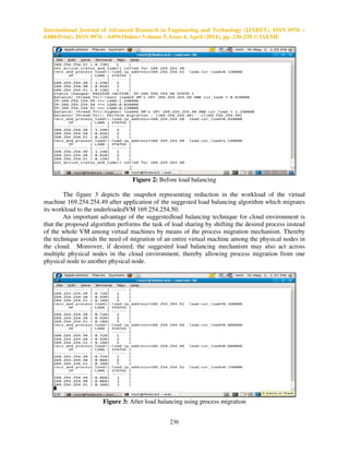International Journal of Advanced Research in Engineering and Technology (IJARET), ISSN 0976 –
6480(Print), ISSN 0976 – 6499(Online) Volume 5, Issue 4, April (2014), pp. 230-238 © IAEME
236
Figure 2: Before load balancing
The figure 3 depicts the snapshot representing reduction in the workload of the virtual
machine 169.254.254.49 after application of the suggested load balancing algorithm which migrates
its workload to the underloadedVM 169.254.254.50.
An important advantage of the suggestedload balancing technique for cloud environment is
that the proposed algorithm performs the task of load sharing by shifting the desired process instead
of the whole VM among virtual machines by means of the process migration mechanism. Thereby
the technique avoids the need of migration of an entire virtual machine among the physical nodes in
the cloud. Moreover, if desired, the suggested load balancing mechanism may also act across
multiple physical nodes in the cloud environment, thereby allowing process migration from one
physical node to another physical node.
Figure 3: After load balancing using process migration
 