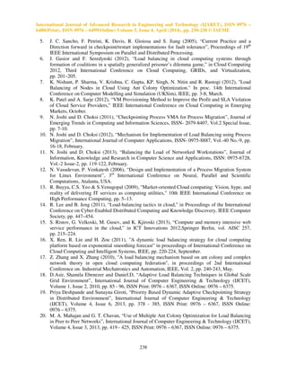 International Journal of Advanced Research in Engineering and Technology (IJARET), ISSN 0976 –
6480(Print), ISSN 0976 – 6499(Online) Volume 5, Issue 4, April (2014), pp. 230-238 © IAEME
238
5. J. C. Sancho, F. Petrini, K. Davis, R. Gioiosa and S. Jiang (2005), “Current Practice and a
Direction forward in checkpoint/restart implementations for fault tolerance”, Proceedings of 19th
IEEE International Symposium on Parallel and Distributed Processing.
6. J. Gasior and F. Seredynski (2012), “Load balancing in cloud computing systems through
formation of coalitions in a spatially generalized prisoner’s dilemma game,” in Cloud Computing
2012, Third International Conference on Cloud Computing, GRIDs, and Virtualization,
pp. 201–205.
7. K. Nishant, P. Sharma, V. Krishna, C. Gupta, KP. Singh, N. Nitin and R. Rastogi (2012), "Load
Balancing of Nodes in Cloud Using Ant Colony Optimization." In proc. 14th International
Conference on Computer Modelling and Simulation (UKSim), IEEE, pp. 3-8, March.
8. K. Patel and A. Sarje (2012), “VM Provisioning Method to Improve the Profit and SLA Violation
of Cloud Service Providers,” IEEE International Conference on Cloud Computing in Emerging
Markets, October.
9. N. Joshi and D. Choksi (2011), “Checkpointing Process VMA for Process Migration”, Journal of
Emerging Trends in Computing and Information Sciences, ISSN- 2079-8407, Vol.2 Special Issue,
pp. 7-10.
10. N. Joshi and D. Choksi (2012), “Mechanism for Implementation of Load Balancing using Process
Migration”, International Journal of Computer Applications, ISSN- 0975-8887, Vol.-40 No.-9, pp.
16-18, February.
11. N. Joshi and D. Choksi (2013), “Balancing the Load of Networked Workstations”, Journal of
Information, Knowledge and Research in Computer Science and Applications, ISSN: 0975-6728,
Vol.-2 Issue-2, pp. 119-122, February.
12. N. Vasudevan, P. Venkatesh (2006), “Design and Implementation of a Process Migration System
for Linux Environment”, 3rd
International Conference on Neural, Parallel and Scientific
Computations, Atalanta, USA.
13. R. Buyya, C.S. Yeo & S.Venugopal (2009), "Market-oriented Cloud computing: Vision, hype, and
reality of delivering IT services as computing utilities," 10th IEEE International Conference on
High Performance Computing, pp. 5–13.
14. R. Lee and B. Jeng (2011), “Load-balancing tactics in cloud,” in Proceedings of the International
Conference on Cyber-Enabled Distributed Computing and Knowledge Discovery, IEEE Computer
Society, pp. 447–454.
15. S. Ristov, G. Velkoski, M. Gusev, and K. Kjiroski (2013), “Compute and memory intensive web
service performance in the cloud,” in ICT Innovations 2012,Springer Berlin, vol. AISC 257,
pp. 215–224.
16. X. Ren, R. Lin and H. Zou (2011), "A dynamic load balancing strategy for cloud computing
platform based on exponential smoothing forecast" in proceedings of International Conference on
Cloud Computing and Intelligent Systems, IEEE, pp. 220-224, September.
17. Z. Zhang and X. Zhang (2010), "A load balancing mechanism based on ant colony and complex
network theory in open cloud computing federation", in proceedings of 2nd International
Conference on. Industrial Mechatronics and Automation, IEEE, Vol. 2, pp. 240-243, May.
18. D.Asir, Shamila Ebenezer and Daniel.D, “Adaptive Load Balancing Techniques in Global Scale
Grid Environment”, International Journal of Computer Engineering & Technology (IJCET),
Volume 1, Issue 2, 2010, pp. 85 - 96, ISSN Print: 0976 – 6367, ISSN Online: 0976 – 6375.
19. Priya Deshpande and Sunayna Giroti, “Priority Based Dynamic Adaptive Checkpointing Strategy
in Distributed Environment”, International Journal of Computer Engineering & Technology
(IJCET), Volume 4, Issue 6, 2013, pp. 378 - 385, ISSN Print: 0976 – 6367, ISSN Online:
0976 – 6375.
20. M. A. Mahajan and G. T. Chavan, “Use of Multiple Ant Colony Optimization for Load Balancing
in Peer to Peer Networks”, International Journal of Computer Engineering & Technology (IJCET),
Volume 4, Issue 3, 2013, pp. 419 - 425, ISSN Print: 0976 – 6367, ISSN Online: 0976 – 6375.
 