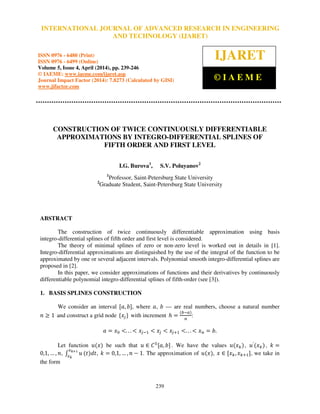 International Journal of Advanced Research in Engineering and Technology (IJARET), ISSN 0976 –
6480(Print), ISSN 0976 – 6499(Online) Volume 5, Issue 4, April (2014), pp. 239-246 © IAEME
239
CONSTRUCTION OF TWICE CONTINUOUSLY DIFFERENTIABLE
APPROXIMATIONS BY INTEGRO-DIFFERENTIAL SPLINES OF
FIFTH ORDER AND FIRST LEVEL
I.G. Burova1
, S.V. Poluyanov2
1
Professor, Saint-Petersburg State University
2
Graduate Student, Saint-Petersburg State University
ABSTRACT
The construction of twice continuously differentiable approximation using basis
integro-differential splines of fifth order and first level is considered.
The theory of minimal splines of zero or non-zero level is worked out in details in [1].
Integro-differential approximations are distinguished by the use of the integral of the function to be
approximated by one or several adjacent intervals. Polynomial smooth integro-differential splines are
proposed in [2].
In this paper, we consider approximations of functions and their derivatives by continuously
differentiable polynomial integro-differential splines of fifth-order (see [3]).
1. BASIS SPLINES CONSTRUCTION
We consider an interval ሾܽ, ܾሿ, where ܽ, ܾ — are real numbers, choose a natural number
݊ ൒ 1 and construct a grid node ሼ‫ݔ‬௝ሽ with increment ݄ ൌ
ሺ௕ି௔ሻ
௡
:
ܽ ൌ ‫ݔ‬଴ ൏. . . ൏ ‫ݔ‬௝ିଵ ൏ ‫ݔ‬௝ ൏ ‫ݔ‬௝ାଵ ൏. . . ൏ ‫ݔ‬௡ ൌ ܾ.
Let function ‫ݑ‬ሺ‫ݔ‬ሻ be such that ‫ݑ‬ ‫א‬ ‫ܥ‬ହ
ሾܽ, ܾሿ. We have the values ‫ݑ‬ሺ‫ݔ‬௞ሻ, ‫ݑ‬′
ሺ‫ݔ‬௞ሻ, ݇ ൌ
0,1, … , ݊, ‫׬‬ ‫ݑ‬
௫ೖశభ
௫ೖ
ሺ‫ݐ‬ሻ݀‫,ݐ‬ ݇ ൌ 0,1, … , ݊ െ 1. The approximation of ‫ݑ‬ሺ‫ݔ‬ሻ, ‫ݔ‬ ‫א‬ ሾ‫ݔ‬௞,‫ݔ‬௞ାଵሿ, we take in
the form
INTERNATIONAL JOURNAL OF ADVANCED RESEARCH IN ENGINEERING
AND TECHNOLOGY (IJARET)
ISSN 0976 - 6480 (Print)
ISSN 0976 - 6499 (Online)
Volume 5, Issue 4, April (2014), pp. 239-246
© IAEME: www.iaeme.com/ijaret.asp
Journal Impact Factor (2014): 7.8273 (Calculated by GISI)
www.jifactor.com
IJARET
© I A E M E
 