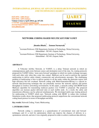 International Journal of Advanced Research in Engineering and Technology (IJARET), ISSN 0976 –
6480(Print), ISSN 0976 – 6499(Online) Volume 5, Issue 4, April (2014), pp. 247-256 © IAEME
247
NETWORK CODING BASED MULTICAST FOR VANET
Jitendra Bhatia
1
, Zunnun Narmawala
2
1
Assistant Professor, CSE Department, Institute of Technology, Nirma University,
Ahmedabad - 382 481, Gujarat, India.
2
Assistant Professor, CSE Department, Institute of Technology, Nirma University,
Ahmedabad - 382 481, Gujarat, India.
ABSTRACT
A Vehicular Ad-Hoc Network, or VANET, is a delay Tolerant network in which no
contemporaneous path exists between source and destination most of the time. So, routing protocols
proposed for VANET follow ‘store-carry-forward’ paradigm in which two nodes exchange messages
with each other only when they come into contact. Multicast can be used to perform the regional
multicasting to deliver safety related, commercials and advertisements messages. The challenging
problem in multicasting is how to deliver packets to all the nodes within the particular region with
high efficiency but low overhead. Network coding with Multi-Generation-Mixing is a special in-
network data-processing technique that can potentially increase the network capacity and packet
throughput in wireless networking environments. In this paper, a network coding with MGM based
Multicast algorithm for transmitting multicast packets over VANET is proposed. The proposed
algorithm can increase packet delivered ratio at each mobile node. As a result, the safety and
transmission efficiency can be achieved simultaneously. We developed multi-copy routing protocol
for multicasting in VANET which uses ‘Network coding with MGM’ to reduce this overhead.
Simulation results shows that proposed multicasting protocol outperforms the conventional network
coding based protocol in terms of throughput and delay
Key words: Network Coding, Vanet, Multicasting.
1. INTRODUCTION
Network coding is considered as a generalization of conventional store and forward
techniques and it’s a tool for optimization which can improve the chances of delivery in a
spontaneous network, and also it was originally proposed in order to achieve multicast data delivery
INTERNATIONAL JOURNAL OF ADVANCED RESEARCH IN ENGINEERING
AND TECHNOLOGY (IJARET)
ISSN 0976 - 6480 (Print)
ISSN 0976 - 6499 (Online)
Volume 5, Issue 4, April (2014), pp. 247-256
© IAEME: www.iaeme.com/ijaret.asp
Journal Impact Factor (2014): 7.8273 (Calculated by GISI)
www.jifactor.com
IJARET
© I A E M E
 