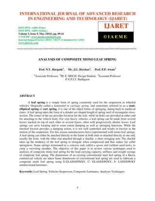 International Journal of Advanced Research in Engineering and Technology (IJARET), ISSN 0976 – 6480(Print),
ISSN 0976 – 6499(Online) Volume 5, Issue 5, May (2014), pp. 09-16 © IAEME
9
ANALYSIS OF COMPOSITE MONO LEAF SPRING
Prof. N.V. Hargude1
, Mr. J.G. Herekar2
, Prof. P.P. Awate3
1
Associate Professor, 2
M. E. MECH- Design Student, 3
Assistant Professor
P.V.P.I.T. Budhgaon
ABSTRACT
A leaf spring is a simple form of spring commonly used for the suspension in wheeled
vehicles. Originally called a laminated or carriage spring, and sometimes referred to as a semi-
elliptical spring or cart spring, it is one of the oldest forms of springing, dating back to medieval
times. A leaf spring takes the form of a slender arc-shaped length of spring steel of rectangular cross-
section. The center of the arc provides location for the axle, while tie holes are provided at either end
for attaching to the vehicle body. For very heavy vehicles, a leaf spring can be made from several
leaves stacked on top of each other in several layers, often with progressively shorter leaves. Leaf
springs can serve locating and to some extent damping as well as springing functions. While the
interleaf friction provides a damping action, it is not well controlled and results in friction in the
motion of the suspension. For this reason manufacturers have experimented with mono-leaf springs.
A leaf spring can either be attached directly to the frame at both ends or attached directly at one end,
usually the front, with the other end attached through a shackle, a short swinging arm. The shackle
takes up the tendency of the leaf spring to elongate when compressed and thus makes for softer
springiness. Some springs terminated in a concave end, called a spoon end (seldom used now), to
carry a swiveling member. The objective of this paper is to review various techniques used to
analyses of composite mono leaf spring for the load carrying capacity, stiffness and weight savings
of composite leaf spring. The dimensions of an existing conventional steel leaf spring of a Heavy
commercial vehicle are taken Same dimensions of conventional leaf spring are used to fabricate a
composite multi leaf spring using E-GLASS/EPOXY, C- GLASS/EPOXY, S- LASS/EPOXY
unidirectional laminates.
Keywords: Leaf Spring, Vehicles Suspension, Composite Laminates, Analyses Techniques.
INTERNATIONAL JOURNAL OF ADVANCED RESEARCH
IN ENGINEERING AND TECHNOLOGY (IJARET)
ISSN 0976 - 6480 (Print)
ISSN 0976 - 6499 (Online)
Volume 5, Issue 5, May (2014), pp. 09-16
© IAEME: www.iaeme.com/ijaret.asp
Journal Impact Factor (2014): 7.8273 (Calculated by GISI)
www.jifactor.com
IJARET
© I A E M E
 