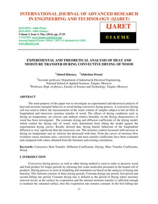 International Journal of Advanced Research in Engineering and Technology (IJARET), ISSN 0976 – 6480(Print),
ISSN 0976 – 6499(Online) Volume 5, Issue 5, May (2014), pp. 17-29 © IAEME
17
EXPERIMENTAL AND THEORETICAL ANALYSIS OF HEAT AND
MOISTURE TRANSFER DURING CONVECTIVE DRYING OF WOOD
1
Ahmed Khouya, 2
Abdeslam Draoui
1
Assistant professor, Department of Industrial & Electrical Engineering,
National School of Applied Sciences, Tangier, Morocco
2
Professor, Dept. of physics, Faculty of Science and Technology, Tangier, Morocco
ABSTRACT
The main purpose of this paper was to investigate an experimental and theoretical analysis of
heat and moisture transport behavior in wood during convective drying process. A convective drying
cell was used to follow the measurements of the water content of samples subject to hot air flow in
longitudinal and transverse moisture transfer of wood. The effects of drying conditions such as
drying air temperature, air velocity and ambient relative humidity on the drying characteristics of
wood has been investigated. The constants drying and diffusion coefficients of the drying model,
which control the drying rate of wood, were determined from fitting the model against the
experimental drying curves. Results showed that, drying kinetic behaviour of the longitudinal
diffusion is very significant than the transverse one. The moisture content increased with increase in
drying air temperature and air velocity but decreased with time. From the curves of moisture flow
evolution versus moisture ratio, convective heat and mass transfer coefficients have been evaluated
and compared with values obtained from the literature and existing correlations.
Keywords: Convective Heat Transfer, Diffusion Coefficients, Drying, Mass Transfer Coefficients,
Wood.
I. INTRODUCTION
Convective drying process as well as other drying method is used in order to preserve wood
and food product for longer periods by releasing free water molecular presented in the bound cell of
products. Drying process in term of modelling and simulation are based on the analysis of drying rate
function. This function consists of three drying periods: Constant drying rate period, first period and
second falling rate period. Constant drying rate is defined as the period of drying where moisture
removal occurs at the surface by evaporation and the internal moisture transfer is sufficient enough
to maintain the saturated surface, thus the evaporation rate remains constant. In the first falling-rate
INTERNATIONAL JOURNAL OF ADVANCED RESEARCH
IN ENGINEERING AND TECHNOLOGY (IJARET)
ISSN 0976 - 6480 (Print)
ISSN 0976 - 6499 (Online)
Volume 5, Issue 5, May (2014), pp. 17-29
© IAEME: www.iaeme.com/ijaret.asp
Journal Impact Factor (2014): 7.8273 (Calculated by GISI)
www.jifactor.com
IJARET
© I A E M E
 