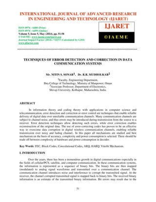 International Journal of Advanced Research in Engineering and Technology (IJARET), ISSN 0976 – 6480(Print),
ISSN 0976 – 6499(Online) Volume 5, Issue 5, May (2014), pp. 51-58 © IAEME
51
TECHNIQUES OF ERROR DETECTION AND CORRECTION IN DATA
COMMUNICATION SYSTEMS
Mr. NITIN S. SONAR1, Dr. R.R. MUDHOLKAR2
1
Faculty, Engineering Department,
Ibra College of Technology, Ministry of Manpower, Oman
2
Associate Professor, Department of Electronics,
Shivaji University, Kolhapur, Maharashtra, India.
ABSTRACT
In information theory and coding theory with applications in computer science and
telecommunication, error detection and correction or error control are techniques that enable reliable
delivery of digital data over unreliable communication channels. Many communication channels are
subject to channel noise, and thus errors may be introduced during transmission from the source to a
receiver. Error detection techniques allow detecting such errors, while error correction enables
reconstruction of the original data. The use of error-correcting codes has proven to be an effective
way to overcome data corruption in digital wireless communication channels, enabling reliable
transmission over noisy and fading channel.. In this paper all mechanisms are studied and best
mechanism on the basis of accuracy, complexity and power consumption is selected. There should be
trade off between complexity of hardware and power consumption in decoder.
Key Words: FEC, Block Codes, Convolutional Codes, ARQ, HARQ, Viterbi Mechanism.
I. INTRODUCTION
Over the years, there has been a tremendous growth in digital communications especially in
the fields of cellular/PCS, satellite, and computer communication. In these communication systems,
the information is represented as a sequence of binary bits. The binary bits are then mapped
(modulated) to analog signal waveforms and transmitted over a communication channel. The
communication channel introduces noise and interference to corrupt the transmitted signal. At the
receiver, the channel corrupted transmitted signal is mapped back to binary bits. The received binary
information is an estimate of the transmitted binary information. Bit errors may result due to the
INTERNATIONAL JOURNAL OF ADVANCED RESEARCH
IN ENGINEERING AND TECHNOLOGY (IJARET)
ISSN 0976 - 6480 (Print)
ISSN 0976 - 6499 (Online)
Volume 5, Issue 5, May (2014), pp. 51-58
© IAEME: www.iaeme.com/ijaret.asp
Journal Impact Factor (2014): 7.8273 (Calculated by GISI)
www.jifactor.com
IJARET
© I A E M E
 