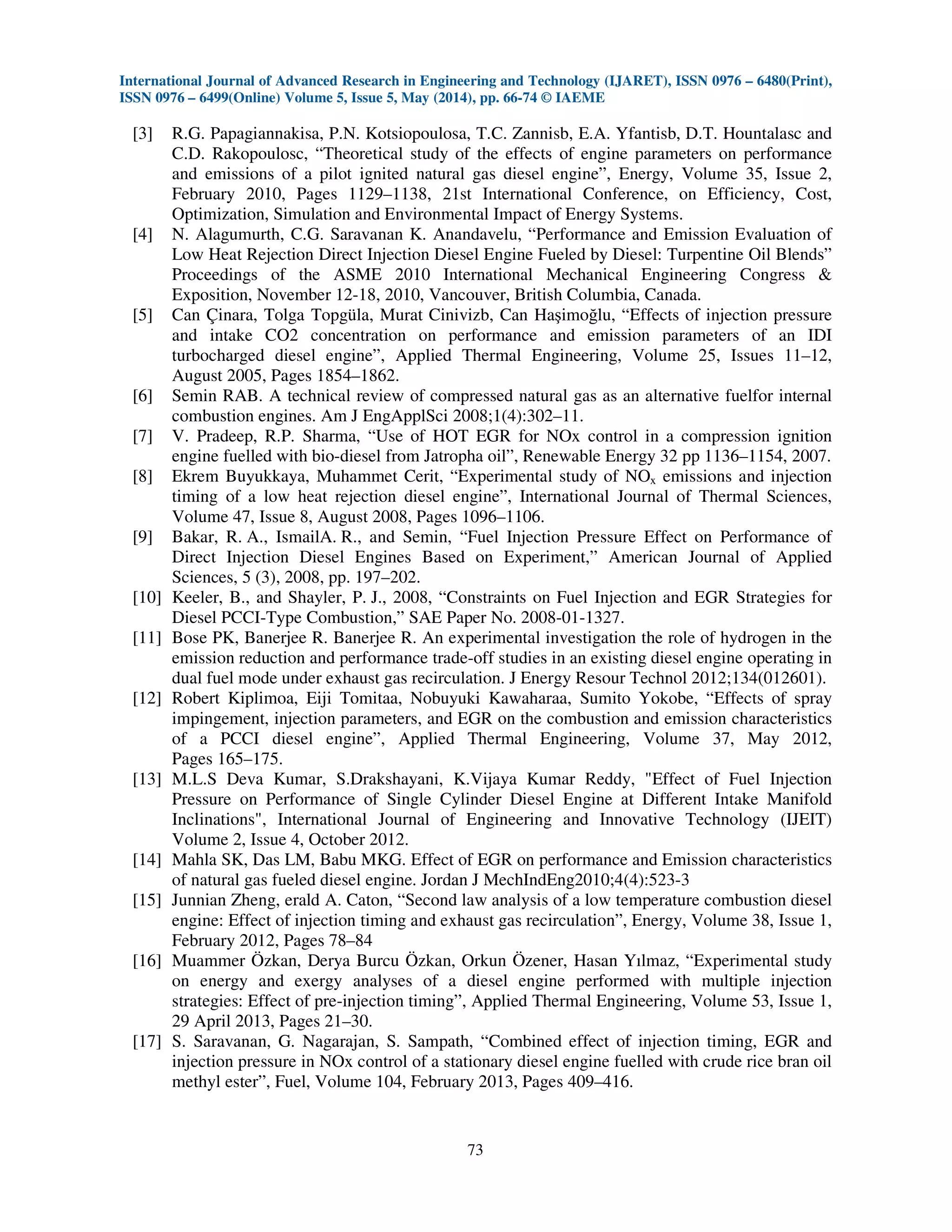 International Journal of Advanced Research in Engineering and Technology (IJARET), ISSN 0976 – 6480(Print),
ISSN 0976 – 6499(Online) Volume 5, Issue 5, May (2014), pp. 66-74 © IAEME
73
[3] R.G. Papagiannakisa, P.N. Kotsiopoulosa, T.C. Zannisb, E.A. Yfantisb, D.T. Hountalasc and
C.D. Rakopoulosc, “Theoretical study of the effects of engine parameters on performance
and emissions of a pilot ignited natural gas diesel engine”, Energy, Volume 35, Issue 2,
February 2010, Pages 1129–1138, 21st International Conference, on Efficiency, Cost,
Optimization, Simulation and Environmental Impact of Energy Systems.
[4] N. Alagumurth, C.G. Saravanan K. Anandavelu, “Performance and Emission Evaluation of
Low Heat Rejection Direct Injection Diesel Engine Fueled by Diesel: Turpentine Oil Blends”
Proceedings of the ASME 2010 International Mechanical Engineering Congress &
Exposition, November 12-18, 2010, Vancouver, British Columbia, Canada.
[5] Can Çinara, Tolga Topgüla, Murat Cinivizb, Can Haşimoğlu, “Effects of injection pressure
and intake CO2 concentration on performance and emission parameters of an IDI
turbocharged diesel engine”, Applied Thermal Engineering, Volume 25, Issues 11–12,
August 2005, Pages 1854–1862.
[6] Semin RAB. A technical review of compressed natural gas as an alternative fuelfor internal
combustion engines. Am J EngApplSci 2008;1(4):302–11.
[7] V. Pradeep, R.P. Sharma, “Use of HOT EGR for NOx control in a compression ignition
engine fuelled with bio-diesel from Jatropha oil”, Renewable Energy 32 pp 1136–1154, 2007.
[8] Ekrem Buyukkaya, Muhammet Cerit, “Experimental study of NOx emissions and injection
timing of a low heat rejection diesel engine”, International Journal of Thermal Sciences,
Volume 47, Issue 8, August 2008, Pages 1096–1106.
[9] Bakar, R. A., IsmailA. R., and Semin, “Fuel Injection Pressure Effect on Performance of
Direct Injection Diesel Engines Based on Experiment,” American Journal of Applied
Sciences, 5 (3), 2008, pp. 197–202.
[10] Keeler, B., and Shayler, P. J., 2008, “Constraints on Fuel Injection and EGR Strategies for
Diesel PCCI-Type Combustion,” SAE Paper No. 2008-01-1327.
[11] Bose PK, Banerjee R. Banerjee R. An experimental investigation the role of hydrogen in the
emission reduction and performance trade-off studies in an existing diesel engine operating in
dual fuel mode under exhaust gas recirculation. J Energy Resour Technol 2012;134(012601).
[12] Robert Kiplimoa, Eiji Tomitaa, Nobuyuki Kawaharaa, Sumito Yokobe, “Effects of spray
impingement, injection parameters, and EGR on the combustion and emission characteristics
of a PCCI diesel engine”, Applied Thermal Engineering, Volume 37, May 2012,
Pages 165–175.
[13] M.L.S Deva Kumar, S.Drakshayani, K.Vijaya Kumar Reddy, "Effect of Fuel Injection
Pressure on Performance of Single Cylinder Diesel Engine at Different Intake Manifold
Inclinations", International Journal of Engineering and Innovative Technology (IJEIT)
Volume 2, Issue 4, October 2012.
[14] Mahla SK, Das LM, Babu MKG. Effect of EGR on performance and Emission characteristics
of natural gas fueled diesel engine. Jordan J MechIndEng2010;4(4):523-3
[15] Junnian Zheng, erald A. Caton, “Second law analysis of a low temperature combustion diesel
engine: Effect of injection timing and exhaust gas recirculation”, Energy, Volume 38, Issue 1,
February 2012, Pages 78–84
[16] Muammer Özkan, Derya Burcu Özkan, Orkun Özener, Hasan Yılmaz, “Experimental study
on energy and exergy analyses of a diesel engine performed with multiple injection
strategies: Effect of pre-injection timing”, Applied Thermal Engineering, Volume 53, Issue 1,
29 April 2013, Pages 21–30.
[17] S. Saravanan, G. Nagarajan, S. Sampath, “Combined effect of injection timing, EGR and
injection pressure in NOx control of a stationary diesel engine fuelled with crude rice bran oil
methyl ester”, Fuel, Volume 104, February 2013, Pages 409–416.
 