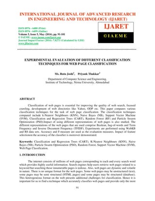 International Journal of Advanced Research in Engineering and Technology (IJARET), ISSN 0976 –
6480(Print), ISSN 0976 – 6499(Online) Volume 5, Issue 5, May (2014), pp. 91-101 © IAEME
91
EXPERIMENTAL EVALUATION OF DIFFERENT CLASSIFICATION
TECHNIQUES FOR WEB PAGE CLASSIFICATION
Ms. Rutu Joshi1
, Priyank Thakkar2
Department of Computer Science and Engineering,
Institute of Technology, Nirma University, Ahmedabad
ABSTRACT
Classification of web pages is essential for improving the quality of web search, focused
crawling, development of web directories like Yahoo, ODP etc. This paper compares various
classification techniques for the task of web page classification. The classification techniques
compared include k-Nearest Neighbours (KNN), Naive Bayes (NB), Support Vector Machine
(SVM), Classification and Regression Trees (CART), Random Forest (RF) and Particle Swarm
Optimization (PSO).Impact of using different representations of web pages is also studied. The
different representations of the web pages that are used comprise Boolean, bag-of-words and Term
Frequency and Inverse Document Frequency (TFIDF). Experiments are performed using WebKB
and R8 data sets. Accuracy and F-measure are used as the evaluation measures. Impact of feature
selectionon the accuracy of the classifier is moreover demonstrated.
Keywords: Classification and Regression Trees (CART), K-Nearest Neighbours (KNN), Naive
Bayes (NB), Particle Swarm Optimization (PSO), Random Forest, Support Vector Machine (SVM),
Web Page Classification.
1. INTRODUCTION
The internet consists of millions of web pages corresponding to each and every search word
which provides highly useful information. Search engines help users retrieve web pages related to a
keyword but searching those innumerable pages is tedious. Also, web pages are dynamic and volatile
in nature. There is no unique format for the web pages. Some web pages may be unstructured (text),
some pages may be semi structured (HTML pages) and some pages may be structured (database).
This heterogeneous format on the web presents additional challenges for classification. Hence it is
important for us to find a technique which accurately classifies web pages and provide only the most
INTERNATIONAL JOURNAL OF ADVANCED RESEARCH
IN ENGINEERING AND TECHNOLOGY (IJARET)
ISSN 0976 - 6480 (Print)
ISSN 0976 - 6499 (Online)
Volume 5, Issue 5, May (2014), pp. 91-101
© IAEME: www.iaeme.com/ijaret.asp
Journal Impact Factor (2014): 7.8273 (Calculated by GISI)
www.jifactor.com
IJARET
© I A E M E
 