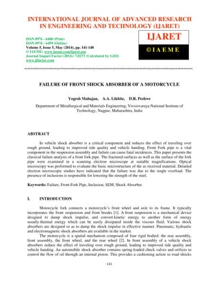 International Journal of Advanced Research in Engineering and Technology (IJARET), ISSN 0976 –
6480(Print), ISSN 0976 – 6499(Online) Volume 5, Issue 5, May (2014), pp. 141-148 © IAEME
141
FAILURE OF FRONT SHOCK ABSORBER OF A MOTORCYCLE
Yogesh Mahajan, A.A. Likhite, D.R. Peshwe
Department of Metallurgical and Materials Engineering, Visvesvaraya National Institute of
Technology, Nagpur, Maharashtra, India
ABSTRACT
In vehicle shock absorber is a critical component and reduces the effect of traveling over
rough ground, leading to improved ride quality and vehicle handing. Front Fork pipe is a vital
component in the suspension assembly and failure can cause fatal incidences. This paper presents the
classical failure analysis of a front fork pipe. The fractured surfaces as well as the surface of the fork
pipe were examined in a scanning electron microscope at suitable magnifications. Optical
microscopy was performed to evaluate the basic microstructure of the as received material. Detailed
electron microscopic studies have indicated that the failure was due to the single overload. The
presence of inclusions is responsible for lowering the strength of the steel.
Keywords: Failure, Front Fork Pipe, Inclusion, SEM, Shock Absorber.
I. INTRODUCTION
Motorcycle fork connects a motorcycle’s front wheel and axle to its frame. It typically
incorporates the front suspension and front breaks [1]. A front suspension is a mechanical device
designed to damp shock impulse, and convert kinetic energy to another form of energy
usually thermal energy which can be easily dissipated inside the viscous fluid. Various shock
absorbers are designed so as to damp the shock impulse in effective manner. Pneumatic, hydraulic
and electromagnetic shock absorbers are available in the market.
The motorcycle is a spatial mechanism composed of four rigid bodied: the rear assembly,
front assembly, the front wheel, and the rear wheel [2]. In front assembly of a vehicle shock
absorbers reduce the effect of traveling over rough ground, leading to improved ride quality and
vehicle handing. An automobile shock absorber contains spring-loaded check valves and orifices to
control the flow of oil through an internal piston. This provides a cushioning action so road shocks
INTERNATIONAL JOURNAL OF ADVANCED RESEARCH
IN ENGINEERING AND TECHNOLOGY (IJARET)
ISSN 0976 - 6480 (Print)
ISSN 0976 - 6499 (Online)
Volume 5, Issue 5, May (2014), pp. 141-148
© IAEME: www.iaeme.com/ijaret.asp
Journal Impact Factor (2014): 7.8273 (Calculated by GISI)
www.jifactor.com
IJARET
© I A E M E
 