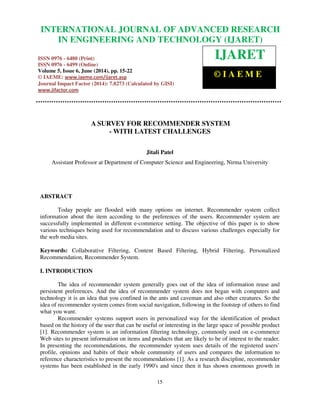 International Journal of Advanced Research in Engineering and Technology (IJARET), ISSN 0976 –
6480(Print), ISSN 0976 – 6499(Online) Volume 5, Issue 6, June (2014), pp. 15-22 © IAEME
15
A SURVEY FOR RECOMMENDER SYSTEM
- WITH LATEST CHALLENGES
Jitali Patel
Assistant Professor at Department of Computer Science and Engineering, Nirma University
ABSTRACT
Today people are flooded with many options on internet. Recommender system collect
information about the item according to the preferences of the users. Recommender system are
successfully implemented in different e-commerce setting. The objective of this paper is to show
various techniques being used for recommendation and to discuss various challenges especially for
the web media sites.
Keywords: Collaborative Filtering, Content Based Filtering, Hybrid Filtering, Personalized
Recommendation, Recommender System.
I. INTRODUCTION
The idea of recommender system generally goes out of the idea of information reuse and
persistent preferences. And the idea of recommender system does not began with computers and
technology it is an idea that you confined in the ants and caveman and also other creatures. So the
idea of recommender system comes from social navigation, following in the footstep of others to find
what you want.
Recommender systems support users in personalized way for the identification of product
based on the history of the user that can be useful or interesting in the large space of possible product
[1]. Recommender system is an information filtering technology, commonly used on e-commerce
Web sites to present information on items and products that are likely to be of interest to the reader.
In presenting the recommendations, the recommender system uses details of the registered users’
profile, opinions and habits of their whole community of users and compares the information to
reference characteristics to present the recommendations [1]. As a research discipline, recommender
systems has been established in the early 1990's and since then it has shown enormous growth in
INTERNATIONAL JOURNAL OF ADVANCED RESEARCH
IN ENGINEERING AND TECHNOLOGY (IJARET)
ISSN 0976 - 6480 (Print)
ISSN 0976 - 6499 (Online)
Volume 5, Issue 6, June (2014), pp. 15-22
© IAEME: www.iaeme.com/ijaret.asp
Journal Impact Factor (2014): 7.8273 (Calculated by GISI)
www.jifactor.com
IJARET
© I A E M E
 
