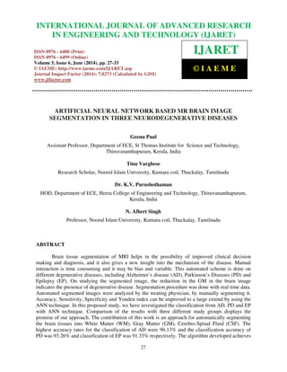 International Journal of Advanced Research in Engineering and Technology (IJARET), ISSN 0976 –
6480(Print), ISSN 0976 – 6499(Online) Volume 5, Issue 6, June (2014), pp. 27-33 © IAEME
27
ARTIFICIAL NEURAL NETWORK BASED MR BRAIN IMAGE
SEGMENTATION IN THREE NEURODEGENERATIVE DISEASES
Geenu Paul
Assistant Professor, Department of ECE, St Thomas Institute for Science and Technology,
Thiruvananthapuram, Kerala, India
Tinu Varghese
Research Scholar, Noorul Islam University, Kumara coil, Thuckalay, Tamilnadu
Dr. K.V. Purushothaman
HOD, Department of ECE, Heera College of Engineering and Technology, Thiruvananthapuram,
Kerala, India
N. Albert Singh
Professor, Noorul Islam University, Kumara coil, Thuckalay, Tamilnadu
ABSTRACT
Brain tissue segmentation of MRI helps in the possibility of improved clinical decision
making and diagnosis, and it also gives a new insight into the mechanism of the disease. Manual
interaction is time consuming and it may be bias and variable. This automated scheme is done on
different degenerative diseases, including Alzheimer’s disease (AD), Parkinson’s Diseases (PD) and
Epilepsy (EP). On studying the segmented image, the reduction in the GM in the brain image
indicates the presence of degenerative disease. Segmentation procedure was done with real time data.
Automated segmented images were analyzed by the treating physician, by manually segmenting it.
Accuracy, Sensitivity, Specificity and Youden index can be improved to a large extend by using the
ANN technique. In this proposed study, we have investigated the classification from AD, PD and EP
with ANN technique. Comparison of the results with three different study groups displays the
promise of our approach. The contribution of this work is an approach for automatically segmenting
the brain tissues into White Matter (WM), Gray Matter (GM), Cerebro-Spinal Fluid (CSF). The
highest accuracy rates for the classification of AD were 96.13% and the classification accuracy of
PD was 93.26% and classification of EP was 91.33% respectively. The algorithm developed achieves
INTERNATIONAL JOURNAL OF ADVANCED RESEARCH
IN ENGINEERING AND TECHNOLOGY (IJARET)
ISSN 0976 - 6480 (Print)
ISSN 0976 - 6499 (Online)
Volume 5, Issue 6, June (2014), pp. 27-33
© IAEME: http://www.iaeme.com/IJARET.asp
Journal Impact Factor (2014): 7.8273 (Calculated by GISI)
www.jifactor.com
IJARET
© I A E M E
 
