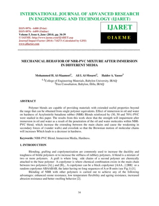 International Journal of Advanced Research in Engineering and Technology (IJARET), ISSN 0976 –
6480(Print), ISSN 0976 – 6499(Online) Volume 5, Issue 6, June (2014), pp. 34-39 © IAEME
34
MECHANICAL BEHAVIOR OF NBR-PVC MIXTURE AFTER IMMERSION
IN DIFFERENT MEDIA
Mohammed H. Al-Maamori1
, Ali I. Al-Mosawi2
, Haider A. Yasser3
1, 3
College of Engineering Materials, Babylon University, IRAQ
2
Free Consultation, Babylon, Hilla, IRAQ
ABSTRACT
Polymer blends are capable of providing materials with extended useful properties beyond
the range that can be obtained from single polymer equivalents. Effect of immersion in oil and water
on hardness of Acrylonitrile butadiene rubber (NBR) Blends reinforced by (30, 50 and 70%) PVC
were studied in this paper. The results from this work show that the strength will impairment after
immersion in oil and water as a result of the penetration of the oil and water molecules within NBR-
PVC blend, which increase the extending between the main chains and cause the weakening in
secondary forces of (vander walls) and crosslink so that the Brownian motion of molecular chains
will increases Which leads to a decrease in hardness.
Keywords: NBR-PVC Blend, Immersion Media, Hardness.
1. INTRODUCTION
Blending, grafting and copolymerization are commonly used to increase the ductility and
toughness of brittle polymers or to increase the stiffness of rubbery polymers. A blend is a mixture of
two or more polymers. A graft is where long side chains of a second polymer are chemically
attached to the base polymer A copolymer is where chemical combination exists in the main chain
between two polymers [A] j and [B],,. A copolymer can be a block copolymer [AAA...] [BB] or a
random copolymer ABAABAB, the latter having no long sequences of A or B units (see Fig.1) [1].
Blending of NBR with other polymers is carried out to achieve any of the following
advantages: enhanced ozone resistance, low temperature flexibility and ageing resistance, increased
abrasion resistance and better swelling behavior [2].
INTERNATIONAL JOURNAL OF ADVANCED RESEARCH
IN ENGINEERING AND TECHNOLOGY (IJARET)
ISSN 0976 - 6480 (Print)
ISSN 0976 - 6499 (Online)
Volume 5, Issue 6, June (2014), pp. 34-39
© IAEME: http://www.iaeme.com/IJARET.asp
Journal Impact Factor (2014): 7.8273 (Calculated by GISI)
www.jifactor.com
IJARET
© I A E M E
 