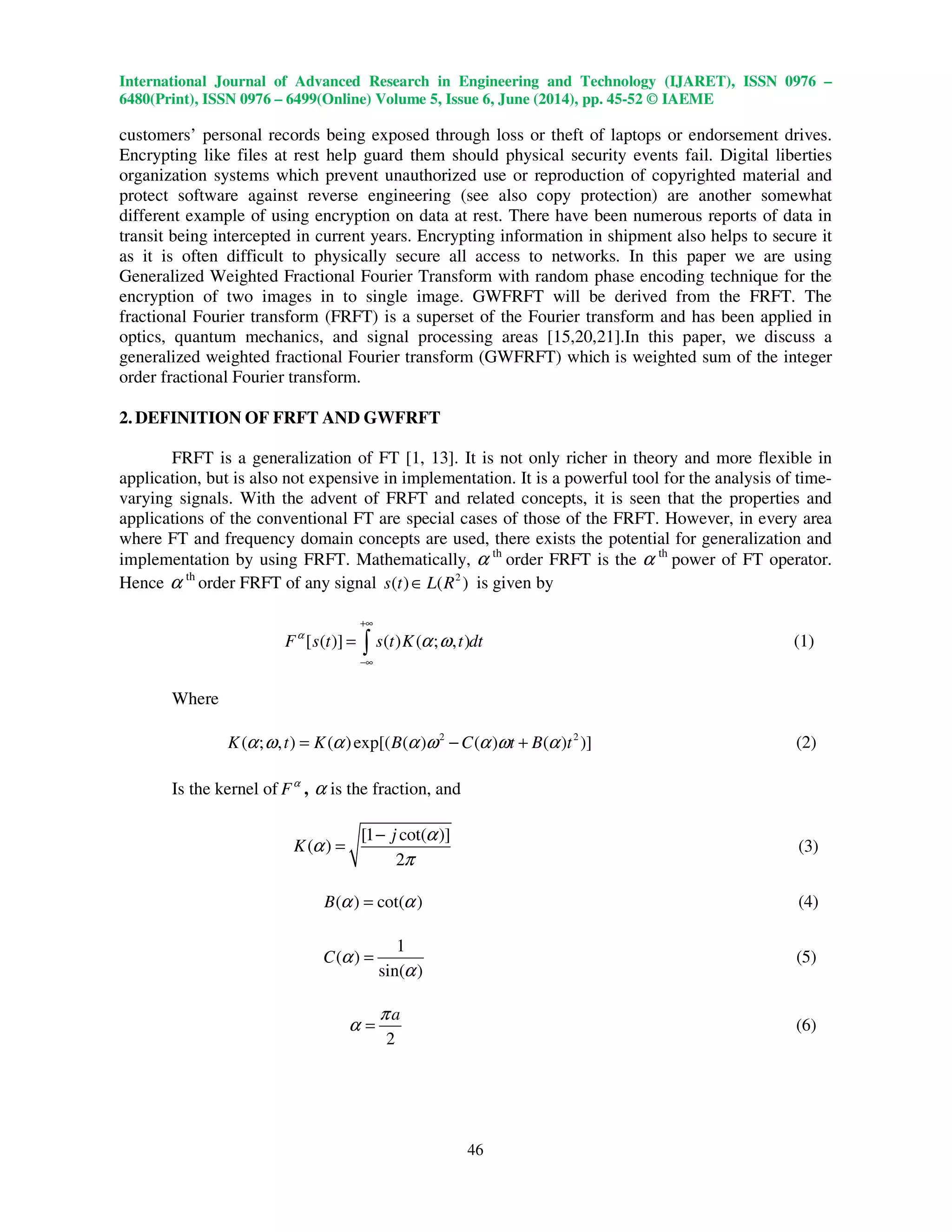 International Journal of Advanced Research in Engineering and Technology (IJARET), ISSN 0976 –
6480(Print), ISSN 0976 – 6499(Online) Volume 5, Issue 6, June (2014), pp. 45-52 © IAEME
46
customers’ personal records being exposed through loss or theft of laptops or endorsement drives.
Encrypting like files at rest help guard them should physical security events fail. Digital liberties
organization systems which prevent unauthorized use or reproduction of copyrighted material and
protect software against reverse engineering (see also copy protection) are another somewhat
different example of using encryption on data at rest. There have been numerous reports of data in
transit being intercepted in current years. Encrypting information in shipment also helps to secure it
as it is often difficult to physically secure all access to networks. In this paper we are using
Generalized Weighted Fractional Fourier Transform with random phase encoding technique for the
encryption of two images in to single image. GWFRFT will be derived from the FRFT. The
fractional Fourier transform (FRFT) is a superset of the Fourier transform and has been applied in
optics, quantum mechanics, and signal processing areas [15,20,21].In this paper, we discuss a
generalized weighted fractional Fourier transform (GWFRFT) which is weighted sum of the integer
order fractional Fourier transform.
2. DEFINITION OF FRFT AND GWFRFT
FRFT is a generalization of FT [1, 13]. It is not only richer in theory and more flexible in
application, but is also not expensive in implementation. It is a powerful tool for the analysis of time-
varying signals. With the advent of FRFT and related concepts, it is seen that the properties and
applications of the conventional FT are special cases of those of the FRFT. However, in every area
where FT and frequency domain concepts are used, there exists the potential for generalization and
implementation by using FRFT. Mathematically, α th
order FRFT is the α th
power of FT operator.
Hence α th
order FRFT of any signal 2
( ) ( )s t L R∈ is given by
[ ( )] ( ) ( ; , )F s t s t K t dtα
α ω
+∞
−∞
= ∫ (1)
Where
2 2
( ; , ) ( )exp[( ( ) ( ) ( ) )]K t K B C t B tα ω α α ω α ω α= − + (2)
Is the kernel of Fα
, α is the fraction, and
[1 cot( )]
( )
2
j
K
α
α
π
−
= (3)
( ) cot( )B α α= (4)
1
( )
sin( )
C α
α
= (5)
2
aπ
α = (6)
 