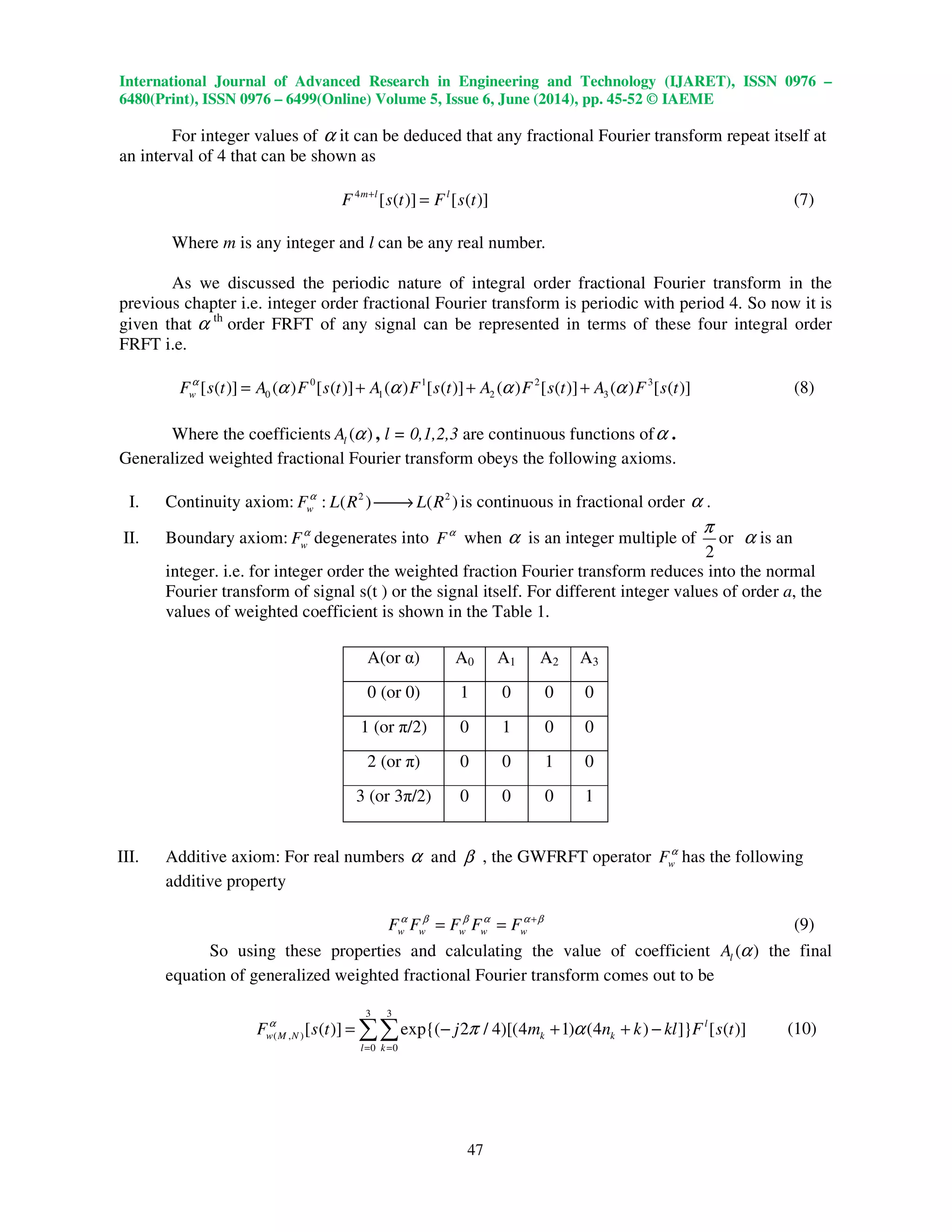 International Journal of Advanced Research in Engineering and Technology (IJARET), ISSN 0976 –
6480(Print), ISSN 0976 – 6499(Online) Volume 5, Issue 6, June (2014), pp. 45-52 © IAEME
47
For integer values of α it can be deduced that any fractional Fourier transform repeat itself at
an interval of 4 that can be shown as
4
[ ( )] [ ( )]m l l
F s t F s t+
= (7)
Where m is any integer and l can be any real number.
As we discussed the periodic nature of integral order fractional Fourier transform in the
previous chapter i.e. integer order fractional Fourier transform is periodic with period 4. So now it is
given that α th
order FRFT of any signal can be represented in terms of these four integral order
FRFT i.e.
0 1 2 3
0 1 2 3[ ( )] ( ) [ ( )] ( ) [ ( )] ( ) [ ( )] ( ) [ ( )]wF s t A F s t A F s t A F s t A F s tα
α α α α= + + + (8)
Where the coefficients ( )lA α , l = 0,1,2,3 are continuous functions ofα .
Generalized weighted fractional Fourier transform obeys the following axioms.
I. Continuity axiom: 2 2
: ( ) ( )wF L R L Rα
→ is continuous in fractional order α .
II. Boundary axiom: wFα
degenerates into Fα
when α is an integer multiple of
2
π
or α is an
integer. i.e. for integer order the weighted fraction Fourier transform reduces into the normal
Fourier transform of signal s(t ) or the signal itself. For different integer values of order a, the
values of weighted coefficient is shown in the Table 1.
III. Additive axiom: For real numbers α and β , the GWFRFT operator wFα
has the following
additive property
w w w w wF F F F Fα β β α α β+
= = (9)
So using these properties and calculating the value of coefficient ( )lA α the final
equation of generalized weighted fractional Fourier transform comes out to be
3 3
( , )
0 0
[ ( )] exp{( 2 / 4)[(4 1) (4 ) ]} [ ( )]l
w M N k k
l k
F s t j m n k kl F s tα
π α
= =
= − + + −∑∑ (10)
A(or α) A0 A1 A2 A3
0 (or 0) 1 0 0 0
1 (or π/2) 0 1 0 0
2 (or π) 0 0 1 0
3 (or 3π/2) 0 0 0 1
 