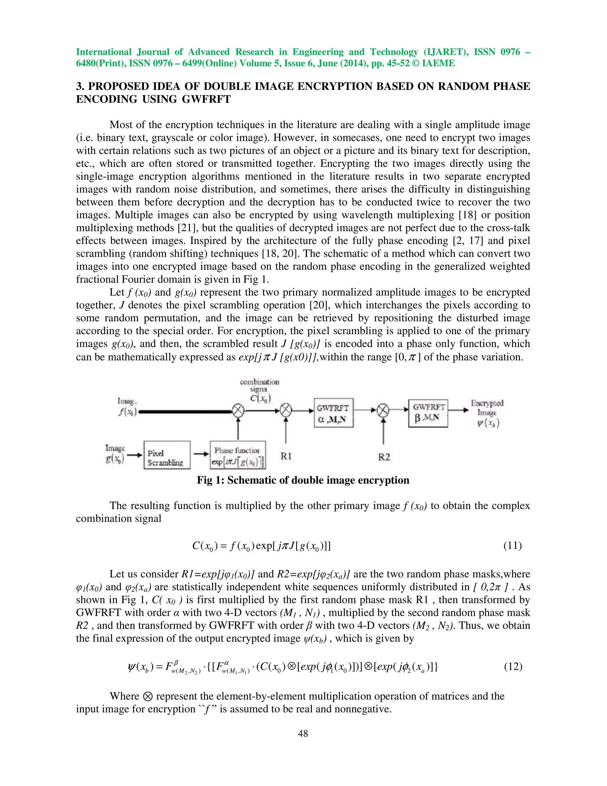 International Journal of Advanced Research in Engineering and Technology (IJARET), ISSN 0976 –
6480(Print), ISSN 0976 – 6499(Online) Volume 5, Issue 6, June (2014), pp. 45-52 © IAEME
48
3. PROPOSED IDEA OF DOUBLE IMAGE ENCRYPTION BASED ON RANDOM PHASE
ENCODING USING GWFRFT
Most of the encryption techniques in the literature are dealing with a single amplitude image
(i.e. binary text, grayscale or color image). However, in somecases, one need to encrypt two images
with certain relations such as two pictures of an object or a picture and its binary text for description,
etc., which are often stored or transmitted together. Encrypting the two images directly using the
single-image encryption algorithms mentioned in the literature results in two separate encrypted
images with random noise distribution, and sometimes, there arises the difficulty in distinguishing
between them before decryption and the decryption has to be conducted twice to recover the two
images. Multiple images can also be encrypted by using wavelength multiplexing [18] or position
multiplexing methods [21], but the qualities of decrypted images are not perfect due to the cross-talk
effects between images. Inspired by the architecture of the fully phase encoding [2, 17] and pixel
scrambling (random shifting) techniques [18, 20]. The schematic of a method which can convert two
images into one encrypted image based on the random phase encoding in the generalized weighted
fractional Fourier domain is given in Fig 1.
Let f (x0) and g(x0) represent the two primary normalized amplitude images to be encrypted
together, J denotes the pixel scrambling operation [20], which interchanges the pixels according to
some random permutation, and the image can be retrieved by repositioning the disturbed image
according to the special order. For encryption, the pixel scrambling is applied to one of the primary
images g(x0), and then, the scrambled result J [g(x0)] is encoded into a phase only function, which
can be mathematically expressed as exp[jπ J [g(x0)]],within the range [0,π ] of the phase variation.
Fig 1: Schematic of double image encryption
The resulting function is multiplied by the other primary image f (x0) to obtain the complex
combination signal
0 0 0( ) ( )exp[ [ ( )]]C x f x j J g xπ= (11)
Let us consider R1=exp[jφ1(x0)] and R2=exp[jφ2(xa)] are the two random phase masks,where
φ1(x0) and φ2(xa) are statistically independent white sequences uniformly distributed in [ 0,2π ] . As
shown in Fig 1, C( x0 ) is first multiplied by the first random phase mask R1 , then transformed by
GWFRFT with order α with two 4-D vectors (M1 , N1) , multiplied by the second random phase mask
R2 , and then transformed by GWFRFT with order β with two 4-D vectors (M2 , N2). Thus, we obtain
the final expression of the output encrypted image ψ(xb) , which is given by
2 2 1 1( , ) ( , ) 0 1 0 2( ) {[ ( ( ) [ ( ( )])] [ ( ( )]}b w M N w M N ax F F C x exp j x exp j xβ α
ψ φ φ= ⋅ ⋅ ⊗ ⊗ (12)
Where ⊗ represent the element-by-element multiplication operation of matrices and the
input image for encryption ``f ” is assumed to be real and nonnegative.
 
