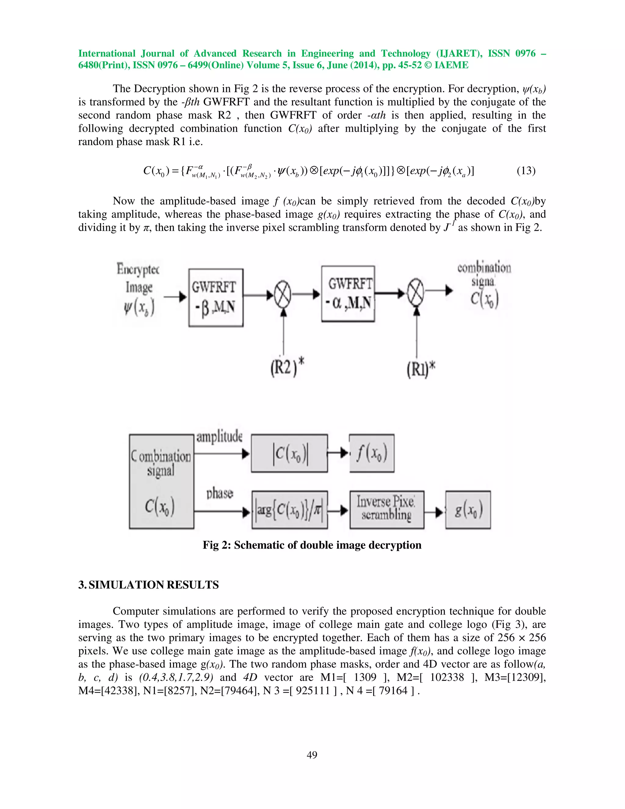 International Journal of Advanced Research in Engineering and Technology (IJARET), ISSN 0976 –
6480(Print), ISSN 0976 – 6499(Online) Volume 5, Issue 6, June (2014), pp. 45-52 © IAEME
49
The Decryption shown in Fig 2 is the reverse process of the encryption. For decryption, ψ(xb)
is transformed by the -βth GWFRFT and the resultant function is multiplied by the conjugate of the
second random phase mask R2 , then GWFRFT of order -αth is then applied, resulting in the
following decrypted combination function C(x0) after multiplying by the conjugate of the first
random phase mask R1 i.e.
1 1 2 20 ( , ) ( , ) 1 0 2( ) { [( ( )) [ ( ( )]]} [ ( ( )]w M N w M N b aC x F F x exp j x exp j xα β
ψ φ φ− −
= ⋅ ⋅ ⊗ − ⊗ − (13)
Now the amplitude-based image f (x0)can be simply retrieved from the decoded C(x0)by
taking amplitude, whereas the phase-based image g(x0) requires extracting the phase of C(x0), and
dividing it by π, then taking the inverse pixel scrambling transform denoted by J-1
as shown in Fig 2.
Fig 2: Schematic of double image decryption
3. SIMULATION RESULTS
Computer simulations are performed to verify the proposed encryption technique for double
images. Two types of amplitude image, image of college main gate and college logo (Fig 3), are
serving as the two primary images to be encrypted together. Each of them has a size of 256 × 256
pixels. We use college main gate image as the amplitude-based image f(x0), and college logo image
as the phase-based image g(x0). The two random phase masks, order and 4D vector are as follow(a,
b, c, d) is (0.4,3.8,1.7,2.9) and 4D vector are M1=[ 1309 ], M2=[ 102338 ], M3=[12309],
M4=[42338], N1=[8257], N2=[79464], N 3 =[ 925111 ] , N 4 =[ 79164 ] .
 