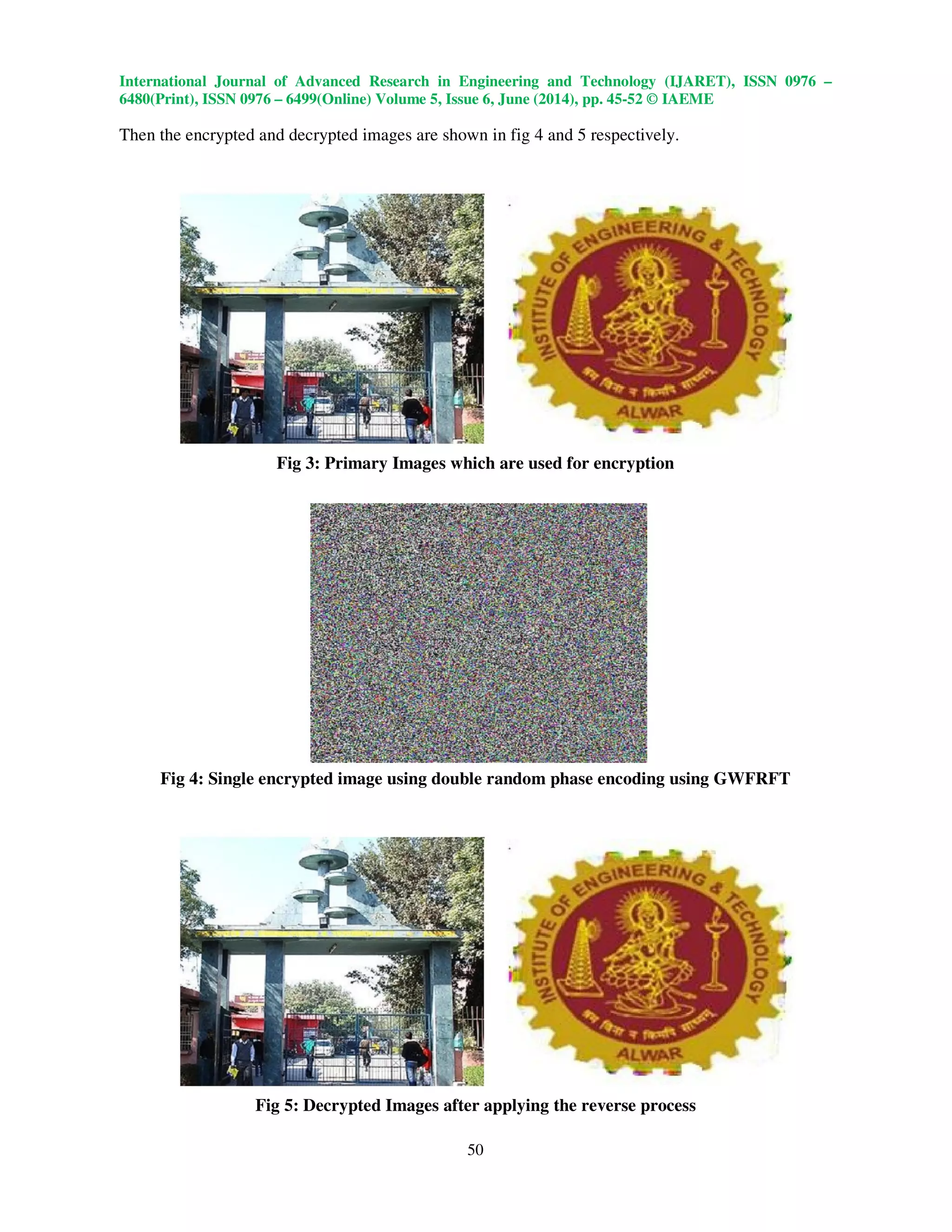 International Journal of Advanced Research in Engineering and Technology (IJARET), ISSN 0976 –
6480(Print), ISSN 0976 – 6499(Online) Volume 5, Issue 6, June (2014), pp. 45-52 © IAEME
50
Then the encrypted and decrypted images are shown in fig 4 and 5 respectively.
Fig 3: Primary Images which are used for encryption
Fig 4: Single encrypted image using double random phase encoding using GWFRFT
Fig 5: Decrypted Images after applying the reverse process
 