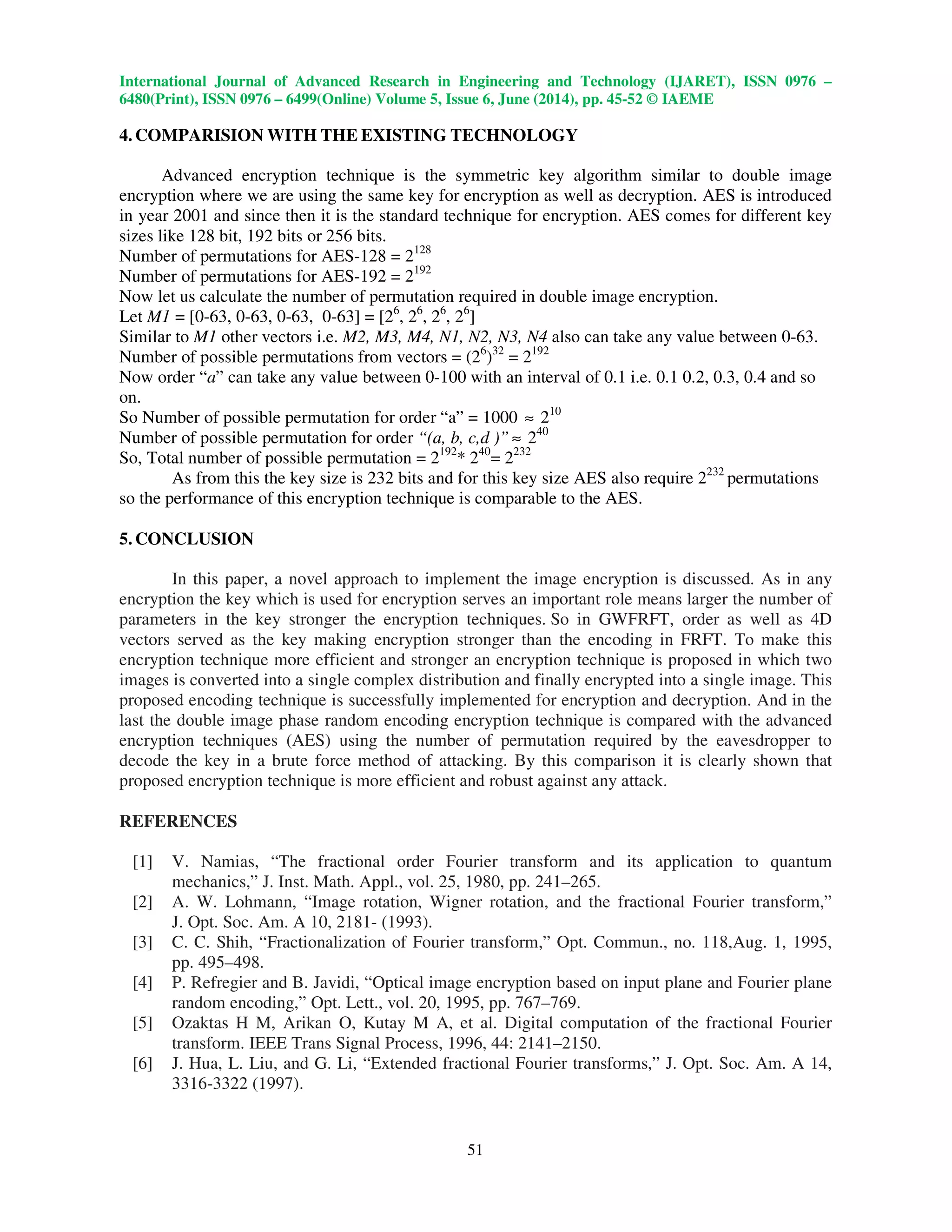 International Journal of Advanced Research in Engineering and Technology (IJARET), ISSN 0976 –
6480(Print), ISSN 0976 – 6499(Online) Volume 5, Issue 6, June (2014), pp. 45-52 © IAEME
51
4. COMPARISION WITH THE EXISTING TECHNOLOGY
Advanced encryption technique is the symmetric key algorithm similar to double image
encryption where we are using the same key for encryption as well as decryption. AES is introduced
in year 2001 and since then it is the standard technique for encryption. AES comes for different key
sizes like 128 bit, 192 bits or 256 bits.
Number of permutations for AES-128 = 2128
Number of permutations for AES-192 = 2192
Now let us calculate the number of permutation required in double image encryption.
Let M1 = [0-63, 0-63, 0-63, 0-63] = [26
, 26
, 26
, 26
]
Similar to M1 other vectors i.e. M2, M3, M4, N1, N2, N3, N4 also can take any value between 0-63.
Number of possible permutations from vectors = (26
)32
= 2192
Now order “a” can take any value between 0-100 with an interval of 0.1 i.e. 0.1 0.2, 0.3, 0.4 and so
on.
So Number of possible permutation for order “a” = 1000 ≈ 210
Number of possible permutation for order “(a, b, c,d )” ≈ 240
So, Total number of possible permutation = 2192
* 240
= 2232
As from this the key size is 232 bits and for this key size AES also require 2232
permutations
so the performance of this encryption technique is comparable to the AES.
5. CONCLUSION
In this paper, a novel approach to implement the image encryption is discussed. As in any
encryption the key which is used for encryption serves an important role means larger the number of
parameters in the key stronger the encryption techniques. So in GWFRFT, order as well as 4D
vectors served as the key making encryption stronger than the encoding in FRFT. To make this
encryption technique more efficient and stronger an encryption technique is proposed in which two
images is converted into a single complex distribution and finally encrypted into a single image. This
proposed encoding technique is successfully implemented for encryption and decryption. And in the
last the double image phase random encoding encryption technique is compared with the advanced
encryption techniques (AES) using the number of permutation required by the eavesdropper to
decode the key in a brute force method of attacking. By this comparison it is clearly shown that
proposed encryption technique is more efficient and robust against any attack.
REFERENCES
[1] V. Namias, “The fractional order Fourier transform and its application to quantum
mechanics,” J. Inst. Math. Appl., vol. 25, 1980, pp. 241–265.
[2] A. W. Lohmann, “Image rotation, Wigner rotation, and the fractional Fourier transform,”
J. Opt. Soc. Am. A 10, 2181- (1993).
[3] C. C. Shih, “Fractionalization of Fourier transform,” Opt. Commun., no. 118,Aug. 1, 1995,
pp. 495–498.
[4] P. Refregier and B. Javidi, “Optical image encryption based on input plane and Fourier plane
random encoding,” Opt. Lett., vol. 20, 1995, pp. 767–769.
[5] Ozaktas H M, Arikan O, Kutay M A, et al. Digital computation of the fractional Fourier
transform. IEEE Trans Signal Process, 1996, 44: 2141–2150.
[6] J. Hua, L. Liu, and G. Li, “Extended fractional Fourier transforms,” J. Opt. Soc. Am. A 14,
3316-3322 (1997).
 