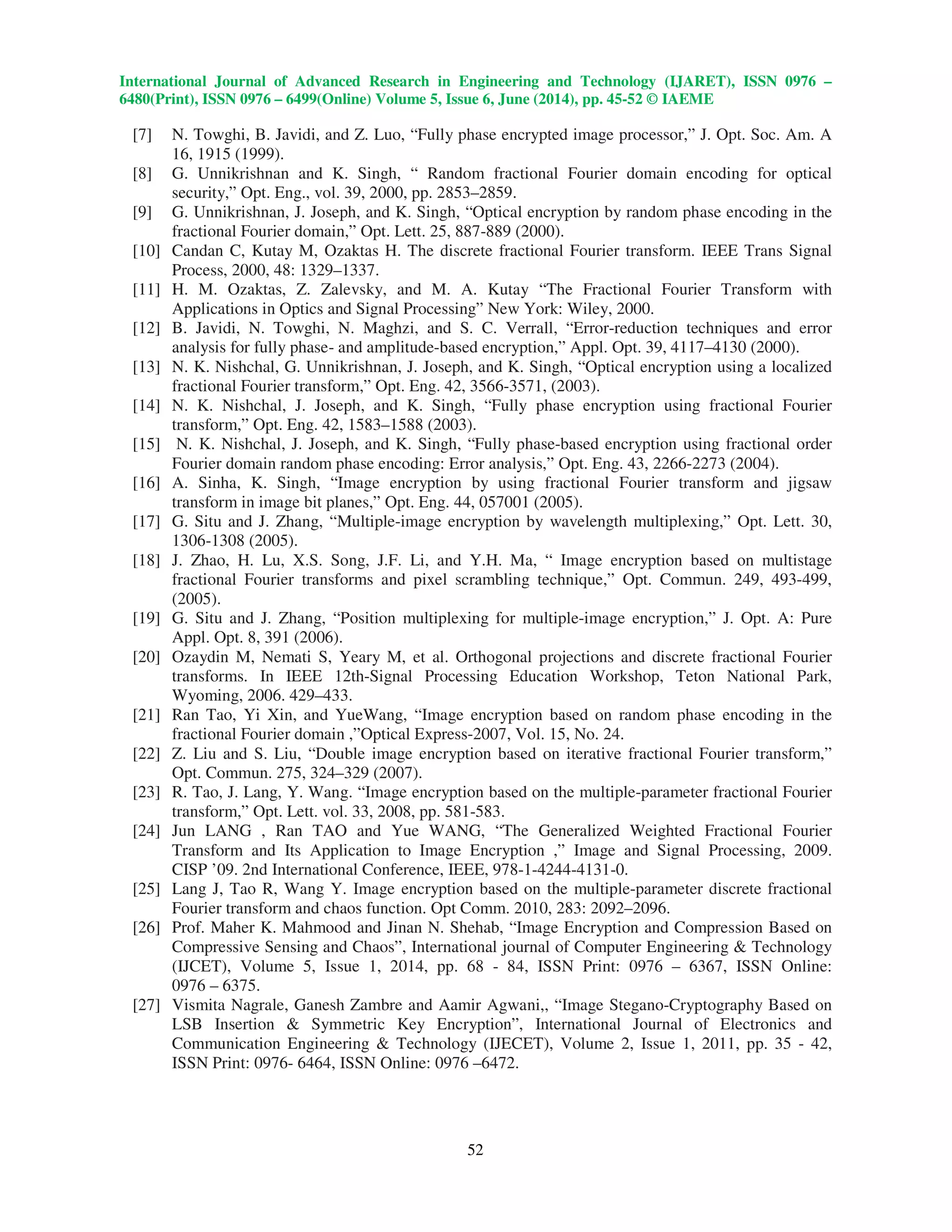 International Journal of Advanced Research in Engineering and Technology (IJARET), ISSN 0976 –
6480(Print), ISSN 0976 – 6499(Online) Volume 5, Issue 6, June (2014), pp. 45-52 © IAEME
52
[7] N. Towghi, B. Javidi, and Z. Luo, “Fully phase encrypted image processor,” J. Opt. Soc. Am. A
16, 1915 (1999).
[8] G. Unnikrishnan and K. Singh, “ Random fractional Fourier domain encoding for optical
security,” Opt. Eng., vol. 39, 2000, pp. 2853–2859.
[9] G. Unnikrishnan, J. Joseph, and K. Singh, “Optical encryption by random phase encoding in the
fractional Fourier domain,” Opt. Lett. 25, 887-889 (2000).
[10] Candan C, Kutay M, Ozaktas H. The discrete fractional Fourier transform. IEEE Trans Signal
Process, 2000, 48: 1329–1337.
[11] H. M. Ozaktas, Z. Zalevsky, and M. A. Kutay “The Fractional Fourier Transform with
Applications in Optics and Signal Processing” New York: Wiley, 2000.
[12] B. Javidi, N. Towghi, N. Maghzi, and S. C. Verrall, “Error-reduction techniques and error
analysis for fully phase- and amplitude-based encryption,” Appl. Opt. 39, 4117–4130 (2000).
[13] N. K. Nishchal, G. Unnikrishnan, J. Joseph, and K. Singh, “Optical encryption using a localized
fractional Fourier transform,” Opt. Eng. 42, 3566-3571, (2003).
[14] N. K. Nishchal, J. Joseph, and K. Singh, “Fully phase encryption using fractional Fourier
transform,” Opt. Eng. 42, 1583–1588 (2003).
[15] N. K. Nishchal, J. Joseph, and K. Singh, “Fully phase-based encryption using fractional order
Fourier domain random phase encoding: Error analysis,” Opt. Eng. 43, 2266-2273 (2004).
[16] A. Sinha, K. Singh, “Image encryption by using fractional Fourier transform and jigsaw
transform in image bit planes,” Opt. Eng. 44, 057001 (2005).
[17] G. Situ and J. Zhang, “Multiple-image encryption by wavelength multiplexing,” Opt. Lett. 30,
1306-1308 (2005).
[18] J. Zhao, H. Lu, X.S. Song, J.F. Li, and Y.H. Ma, “ Image encryption based on multistage
fractional Fourier transforms and pixel scrambling technique,” Opt. Commun. 249, 493-499,
(2005).
[19] G. Situ and J. Zhang, “Position multiplexing for multiple-image encryption,” J. Opt. A: Pure
Appl. Opt. 8, 391 (2006).
[20] Ozaydin M, Nemati S, Yeary M, et al. Orthogonal projections and discrete fractional Fourier
transforms. In IEEE 12th-Signal Processing Education Workshop, Teton National Park,
Wyoming, 2006. 429–433.
[21] Ran Tao, Yi Xin, and YueWang, “Image encryption based on random phase encoding in the
fractional Fourier domain ,”Optical Express-2007, Vol. 15, No. 24.
[22] Z. Liu and S. Liu, “Double image encryption based on iterative fractional Fourier transform,”
Opt. Commun. 275, 324–329 (2007).
[23] R. Tao, J. Lang, Y. Wang. “Image encryption based on the multiple-parameter fractional Fourier
transform,” Opt. Lett. vol. 33, 2008, pp. 581-583.
[24] Jun LANG , Ran TAO and Yue WANG, “The Generalized Weighted Fractional Fourier
Transform and Its Application to Image Encryption ,” Image and Signal Processing, 2009.
CISP ’09. 2nd International Conference, IEEE, 978-1-4244-4131-0.
[25] Lang J, Tao R, Wang Y. Image encryption based on the multiple-parameter discrete fractional
Fourier transform and chaos function. Opt Comm. 2010, 283: 2092–2096.
[26] Prof. Maher K. Mahmood and Jinan N. Shehab, “Image Encryption and Compression Based on
Compressive Sensing and Chaos”, International journal of Computer Engineering & Technology
(IJCET), Volume 5, Issue 1, 2014, pp. 68 - 84, ISSN Print: 0976 – 6367, ISSN Online:
0976 – 6375.
[27] Vismita Nagrale, Ganesh Zambre and Aamir Agwani,, “Image Stegano-Cryptography Based on
LSB Insertion & Symmetric Key Encryption”, International Journal of Electronics and
Communication Engineering & Technology (IJECET), Volume 2, Issue 1, 2011, pp. 35 - 42,
ISSN Print: 0976- 6464, ISSN Online: 0976 –6472.
 