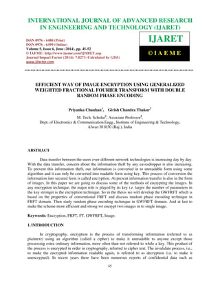 International Journal of Advanced Research in Engineering and Technology (IJARET), ISSN 0976 –
6480(Print), ISSN 0976 – 6499(Online) Volume 5, Issue 6, June (2014), pp. 45-52 © IAEME
45
EFFICIENT WAY OF IMAGE ENCRYPTION USING GENERALIZED
WEIGHTED FRACTIONAL FOURIER TRANSFORM WITH DOUBLE
RANDOM PHASE ENCODING
Priyanka Chauhan1
, Girish Chandra Thakur2
M. Tech. Scholar1
, Associate Professor2
,
Dept. of Electronics & Communication Engg., Institute of Engineering & Technology,
Alwar-301030 (Raj.), India
ABSTRACT
Data transfer between the users over different network technologies is increasing day by day.
With the data transfer, concern about the information theft by any eavesdropper is also increasing.
To prevent this information theft, our information is converted in to unreadable form using some
algorithm and it can only be converted into readable form using key. This process of conversion the
information into secured form is called encryption. At present information transfer is also in the form
of images. In this paper we are going to discuss some of the methods of encrypting the images. In
any encryption technique, the major role is played by its key i.e. larger the number of parameters in
the key stronger is the encryption technique. So in the thesis we will develop the GWFRFT which is
based on the properties of conventional FRFT and discuss random phase encoding technique in
FRFT domain. Then study random phase encoding technique in GWFRFT domain. And at last to
make the scheme more efficient and strong we encrypt two images in to single image.
Keywords: Encryption, FRFT, FT, GWFRFT, Image.
1. INTRODUCTION
In cryptography, encryption is the process of transforming information (referred to as
plaintext) using an algorithm (called a cipher) to make it unreadable to anyone except those
possessing extra ordinary information, more often than not referred to while a key. This product of
the process is encrypted in order in cryptography, referred to cipher text. The invalidate process, i.e.,
to make the encrypted information readable again, is referred to as decryption (i.e. to make it
unencrypted). In recent years there have been numerous reports of confidential data such as
INTERNATIONAL JOURNAL OF ADVANCED RESEARCH
IN ENGINEERING AND TECHNOLOGY (IJARET)
ISSN 0976 - 6480 (Print)
ISSN 0976 - 6499 (Online)
Volume 5, Issue 6, June (2014), pp. 45-52
© IAEME: http://www.iaeme.com/IJARET.asp
Journal Impact Factor (2014): 7.8273 (Calculated by GISI)
www.jifactor.com
IJARET
© I A E M E
 
