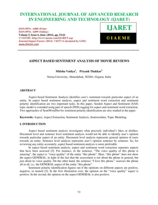 International Journal of Advanced Research in Engineering and Technology (IJARET), ISSN 0976 –
6480(Print), ISSN 0976 – 6499(Online) Volume 5, Issue 6, June (2014), pp. 53-61 © IAEME
53
ASPECT BASED SENTIMENT ANALYSIS OF MOVIE REVIEWS
Mitisha Vaidya1
, Priyank Thakkar2
Nirma University, Ahmedabad, 382481, Gujarat, India
ABSTRACT
Aspect based Sentiment Analysis identifies user’s sentiment towards particular aspect of an
entity. In aspect based sentiment analysis, aspect and sentiment word extraction and sentiment
polarity identification are two important tasks. In this paper, Seeded Aspect and Sentiment (SAS)
topic model is extended using part of speech (POS) tagging for aspect and sentiment word extraction.
Two approaches of SentiWordNet for sentiment polarity identification are also studied in the paper.
Keywords: Aspect, Aspect Extraction, Sentiment Analysis, Sentiwordnet, Topic Modeling.
I. INTRODUCTION
Aspect based sentiment analysis investigates what precisely individual’s likes or dislikes.
Document level and sentence level sentiment analysis would not be able to identify user’s opinion
towards particular aspect of an entity. Document level analysis represents general opinion of users
towards an entity. Sentence level analysis represents user’s opinion sentence by sentence. So, for
reviewing any entity accurately, aspect based sentiment analysis is more preferable.
In aspect based sentiment analysis, aspect and sentiment word extraction separates aspects
that have been assessed [5]. For instance, in the sentence, “The voice quality of this phone is
amazing”, the aspect is “voice quality” of the entity “this phone”. Here, “this phone” does not show
the aspect GENERAL, in light of the fact that the assessment is not about the phone in general, but
just about its voice quality. On the other hand, the sentence “I love this phone.” assesses the phone
all in all, i.e., the GENERAL aspect of the entity “this phone”.
Sentiment polarity identification figures out if the opinions on different aspects are positive,
negative, or neutral [5]. In the first illustration over, the opinion on the “voice quality” aspect is
positive. In the second, the opinion on the aspect GENERAL is also positive.
INTERNATIONAL JOURNAL OF ADVANCED RESEARCH
IN ENGINEERING AND TECHNOLOGY (IJARET)
ISSN 0976 - 6480 (Print)
ISSN 0976 - 6499 (Online)
Volume 5, Issue 6, June (2014), pp. 53-61
© IAEME: http://www.iaeme.com/IJARET.asp
Journal Impact Factor (2014): 7.8273 (Calculated by GISI)
www.jifactor.com
IJARET
© I A E M E
 