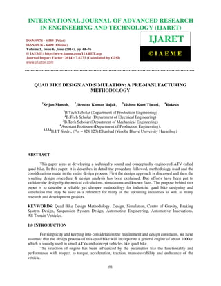 International Journal of Advanced Research in Engineering and Technology (IJARET), ISSN 0976 –
6480(Print), ISSN 0976 – 6499(Online) Volume 5, Issue 6, June (2014), pp. 68-76 © IAEME
68
QUAD BIKE DESIGN AND SIMULATION: A PRE-MANUFACTURING
METHODOLOGY
1
Srijan Manish, 2
Jitendra Kumar Rajak, 3
Vishnu Kant Tiwari, 4
Rakesh
1
B.Tech Scholar (Department of Production Engineering)
2
B.Tech Scholar (Department of Electrical Engineering)
3
B.Tech Scholar (Department of Mechanical Engineering)
4
Assistant Professor (Department of Production Engineering),
1,2,3,4
B.I.T Sindri, (Pin – 828 123) Dhanbad (Vinoba Bhave University Hazaribag)
ABSTRACT
This paper aims at developing a technically sound and conceptually engineered ATV called
quad bike. In this paper, it is describes in detail the procedure followed, methodology used and the
considerations made in the entire design process. First the design approach is discussed and then the
resulting design procedure & design analysis has been explained. Due efforts have been put to
validate the design by theoretical calculations, simulations and known facts. The purpose behind this
paper is to describe a reliable yet cheaper methodology for industrial quad bike designing and
simulation that may be used as a reference for many of the upcoming industries as well as many
research and development projects.
KEYWORDS: Quad Bike Design Methodology, Design, Simulation, Centre of Gravity, Braking
System Design, Suspension System Design, Automotive Engineering, Automotive Innovations,
All Terrain Vehicles.
1.0 INTRODUCTION
For simplicity and keeping into consideration the requirement and design constrains, we have
assumed that the design process of this quad bike will incorporate a general engine of about 1000cc
which is usually used in small ATVs and concept vehicles like quad bike.
The selection of engine has been influenced by the parameters like the functionality and
performance with respect to torque, acceleration, traction, manoeuvrability and endurance of the
vehicle.
INTERNATIONAL JOURNAL OF ADVANCED RESEARCH
IN ENGINEERING AND TECHNOLOGY (IJARET)
ISSN 0976 - 6480 (Print)
ISSN 0976 - 6499 (Online)
Volume 5, Issue 6, June (2014), pp. 68-76
© IAEME: http://www.iaeme.com/IJARET.asp
Journal Impact Factor (2014): 7.8273 (Calculated by GISI)
www.jifactor.com
IJARET
© I A E M E
 
