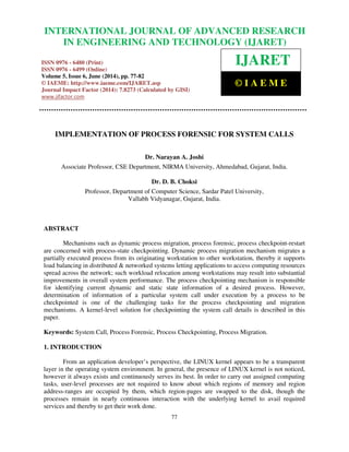 International Journal of Advanced Research in Engineering and Technology (IJARET), ISSN 0976 –
6480(Print), ISSN 0976 – 6499(Online) Volume 5, Issue 6, June (2014), pp. 77-82 © IAEME
77
IMPLEMENTATION OF PROCESS FORENSIC FOR SYSTEM CALLS
Dr. Narayan A. Joshi
Associate Professor, CSE Department, NIRMA University, Ahmedabad, Gujarat, India.
Dr. D. B. Choksi
Professor, Department of Computer Science, Sardar Patel University,
Vallabh Vidyanagar, Gujarat, India.
ABSTRACT
Mechanisms such as dynamic process migration, process forensic, process checkpoint-restart
are concerned with process-state checkpointing. Dynamic process migration mechanism migrates a
partially executed process from its originating workstation to other workstation, thereby it supports
load balancing in distributed & networked systems letting applications to access computing resources
spread across the network; such workload relocation among workstations may result into substantial
improvements in overall system performance. The process checkpointing mechanism is responsible
for identifying current dynamic and static state information of a desired process. However,
determination of information of a particular system call under execution by a process to be
checkpointed is one of the challenging tasks for the process checkpointing and migration
mechanisms. A kernel-level solution for checkpointing the system call details is described in this
paper.
Keywords: System Call, Process Forensic, Process Checkpointing, Process Migration.
1. INTRODUCTION
From an application developer’s perspective, the LINUX kernel appears to be a transparent
layer in the operating system environment. In general, the presence of LINUX kernel is not noticed,
however it always exists and continuously serves its best. In order to carry out assigned computing
tasks, user-level processes are not required to know about which regions of memory and region
address-ranges are occupied by them, which region-pages are swapped to the disk, though the
processes remain in nearly continuous interaction with the underlying kernel to avail required
services and thereby to get their work done.
INTERNATIONAL JOURNAL OF ADVANCED RESEARCH
IN ENGINEERING AND TECHNOLOGY (IJARET)
ISSN 0976 - 6480 (Print)
ISSN 0976 - 6499 (Online)
Volume 5, Issue 6, June (2014), pp. 77-82
© IAEME: http://www.iaeme.com/IJARET.asp
Journal Impact Factor (2014): 7.8273 (Calculated by GISI)
www.jifactor.com
IJARET
© I A E M E
 