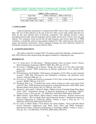 International Journal of Advanced Research in Engineering and Technology (IJARET), ISSN 0976 –
6480(Print), ISSN 0976 – 6499(Online) Volume 5, Issue 6, June (2014), pp. 89-98 © IAEME
98
Table 1: THD comparison
Input filter THDi at full load THDi at half load
L filter 6 mH 3.59% 7.02%
LCL filter 5 mH, 7 µF, 1 mH 2.13% 4.29%
7. CONCLUSION
Improved harmonic performance is obtained from SFEC when L filter is replaced with LCL
filter. The size of filter inductors in the case of the LCL filters can be made smaller than that of L
filters for the same filtering effect of harmonic components. This topology provides a better
decoupling between filter and grid impedance and the ripple current stress is lower across the grid
inductor. The simulation results proved that the high frequency grid current ripple due to PWM
switching is considerably reduced using properly damped LCL filter, improving the input spectral
quality and harmonic performance. Passive damping technique has been effectively utilized for
limiting the resonance issues associated with LCL filters.
8. ACKNOWLEDGEMENT
The author would like to thank CDAC Trivandrum and Faculty Members of Department of
EEE, NIT Calicut for their immense help and support extended for completing the task.
REFERENCES
[1] I. C. Evans and A. H. Hoevenaars, “ Meeting harmonic limits on marine vessels”, Electric
Ship Technologies Symposium, ESTS’07, IEEE, May 2007, pp. 115-121.
[2] M. Liserre, F. Blaabjerg and S. Hansen, “Design and control of an LCL filter based three
phase active rectifier”, IEEE Transactions on Industry Applications, vol.41, Sep/Oct 2005,
pp.299-307.
[3] H R Karshenas and H Saghafi, “Performance investigation of LCL filters in grid connected
inverters”, IEEE PES Transmission and Distribution Conference and Exposition Latin
America, Venezuela 2006, pp. 1-6.
[4] Fei Liu et al. “Design and research on parameter of LCL filter in three phase grid connected
inverter”, IPEMC 2009, pp. 2174-2177.
[5] Wenqiang Zhao et al. “A double-loop current control strategy for shunt active power filter
with LCL filter”, IEEE International Symposium on Industrial Electronics (ISlE 2009), Seoul
Olympic Parktel, Seoul, Korea, July 5-8, 2009, pp. 1841-1845.
[6] Narayan G. Apte and Dr. Vishram N. Bapat, “Indirect Current Controlled Single Phase Shunt
Active Filter”, International Journal of Electrical Engineering & Technology (IJEET),
Volume 4, Issue 4, 2013, pp. 264 - 273, ISSN Print : 0976-6545, ISSN Online: 0976-6553.
[7] Mihail Antchev, Ivailo Pandiev, Mariya Petkova, Eltimir Stoimenov, Angelina Tomova and
Hristo Antchev, “PLL for Single Phase Grid Connected Inverters”, International Journal of
Electrical Engineering & Technology (IJEET), Volume 4, Issue 5, 2013, pp. 56 - 77,
ISSN Print: 0976-6545, ISSN Online: 0976-6553.
[8] Dr. Leena G, Bharti Thakur, Vinod Kumar and Aasha Chauhan, “Fuzzy Controller Based
Current Harmonics Suppression using Shunt Active Filter with PWM Technique”,
International Journal of Electrical Engineering & Technology (IJEET), Volume 4, Issue 1,
2013, pp. 162 - 170, ISSN Print : 0976-6545, ISSN Online: 0976-6553.
 