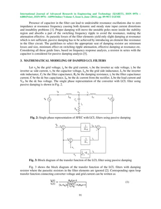 International Journal of Advanced Research in Engineering and Technology (IJARET), ISSN 0976 –
6480(Print), ISSN 0976 – 6499(Online) Volume 5, Issue 6, June (2014), pp. 89-98 © IAEME
91
Presence of capacitor in the filter can lead to undesirable resonance oscillations due to zero
impedance at resonance frequency causing both dynamic and steady state input current distortions
and instability problems [1]. Proper damping will move the unstable poles more inside the stability
region and absorbs a part of the switching frequency ripple to avoid the resonance, making the
attenuation effective. As parasitic losses of the filter elements yield only slight damping at resonance
which is not sufficient, passive damping has to be achieved by introducing an element like resistance
in the filter circuit. The guidelines to select the appropriate seat of damping resistor are minimum
losses and size, minimum effect on switching ripple attenuation, effective damping at resonance etc.
Considering all these guide lines, based on frequency response analysis, a resistor in series with the
capacitor is considered for passive damping analysis [5].
3. MATHEMATICAL MODELING OF DAMPED LCL FILTERS
Let vg be the grid voltage, ig be the grid current, vi be the inverter ac side voltage, ii be the
inverter ac side current, vc be the capacitor voltage, Lg be the grid side inductance, Li be the inverter
side inductance, Cf be the filter capacitance, Rd be the damping resistance, ic be the filter capacitance
current, C be the dc bus capacitance, Idc be the dc current from the rectifier, Io be the load current and
Vdc be the dc bus voltage. The single phase representation of the converter with LCL filter using
passive damping is shown in Fig. 2.
Fig. 2: Single phase representation of SFEC with LCL filters using passive damping
Fig. 3: Block diagram of the transfer function of the LCL filter using passive damping
Fig. 3 shows the block diagram of the transfer function of the LCL filters with damping
resistor where the parasitic resistors in the filter elements are ignored [2]. Corresponding open loop
transfer function connecting converter voltage and grid current can be written as
ܑ܏ሺ‫ܛ‬ሻ
‫ܞ‬ܑሺ‫ܛ‬ሻ
ൌ
‫܀‬‫܌‬۱܎‫ܛ‬ା૚
൫‫ۺ‬ܑା‫ۺ‬܏൯‫ܛ‬ቈ
‫ۺ‬ܑ‫ۺ‬܏۱܎‫ܛ‬૛
‫ۺ‬ܑశ‫ۺ‬܏
ା۱܎‫܀‬‫܌‬‫ܛ‬ା૚቉
(1)
 