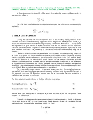 International Journal of Advanced Research in Engineering and Technology (IJARET), ISSN 0976 –
6480(Print), ISSN 0976 – 6499(Online) Volume 5, Issue 6, June (2014), pp. 89-98 © IAEME
92
In the grid connected system with L filter alone, the relationship between grid current (ig = ii)
and converter voltage is
ܑ܏ሺ‫ܛ‬ሻ
‫ܞ‬ܑሺ‫ܛ‬ሻ
ൌ
૚
‫ۺܛ‬
(2)
The LCL filter transfer function relating converter voltage and grid current with no damping
is given by
ܑ܏ሺ‫ܛ‬ሻ
‫ܞ‬ܑሺ‫ܛ‬ሻ
ൌ
૚
‫ۺ‬ܑ‫ۺ‬܏۱܎‫ܛ‬૜ା൫‫ۺ‬ܑା‫ۺ‬܏൯‫ܛ‬
(3)
4. DESIGN CONSIDERATIONS
Usually the converter side reactor attenuates most of the switching ripple generated by the
converter and hence should be normally bigger than that at the grid side. The higher the ratio Li/Lg is
chosen, the better the attenuation of switching frequency components. However if Lg is very small,
the dependency on grid stiffness is highly increased such that the influence of line impedance
variations on the resonance frequency is increased causing stability problems, especially in weak
grids. The total inductance Li+Lg can be up to 10% of base inductance so that voltage drop can be
limited [2].
Capacitors are selected based on power factor, reactive power, resonant frequency, bandwidth
of closed loop system etc. Larger capacitor results in good damping of high frequency switching
current components and leads to smaller size of magnetic components, lesser filter volume, losses
and cost [3]. However it can result in high inrush current, too low resonance frequency, grid side
resonance, stability problems, increased reactive power consumption, dependence of grid impedance
on overall harmonic attenuation and a higher harmonic current through the capacitor and inductor.
Small filter capacitance causes resonance at higher frequency and thus the controller design becomes
more difficult. Thus an optimal design of capacitor is appreciated.
The best seat of resonant frequency is in a range between ten times the supply line frequency
and one half of the switching frequency to avoid resonance problems in the lower and higher parts of
the harmonic spectrum [2]. Damping resistor must be a compromise between reduction of
oscillations and increased power losses.
The filter capacitor value is referred in % of the following base values
Base impedance value, ‫܈‬‫܊‬ ൌ
‫܄‬܏
૛
‫۾‬
(4)
Base capacitance value, ۱‫܊‬ ൌ
૚
૛મ܎‫܈‬‫܊‬
(5)
where P is the rated active power of the system, Vg is the RMS value of grid line voltage and f is the
frequency of grid voltage.
Generally, the fundamental reactive power absorbed by filter capacitors should be less than
5% of rated power of VSC to avoid excess power factor decrease. Hence it is considered that the
maximum power factor variation seen by the grid is 5%. Thus,
۱܎ ൌ ૙. ૙૞۱‫܊‬ (6)
 