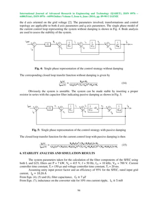 International Journal of Advanced Research in Engineering and Technology (IJARET), ISSN 0976 –
6480(Print), ISSN 0976 – 6499(Online) Volume 5, Issue 6, June (2014), pp. 89-98 © IAEME
94
the d axis oriented on the grid voltage [2]. The parameters involved, transformations and control
topology are applicable to both d axis parameters and q axis parameters. The single phase model of
the current control loop representing the system without damping is shown in Fig. 4. Bode analysis
are used to assess the stability of the system.
Fig. 4: Single phase representation of the control strategy without damping
The corresponding closed loop transfer function without damping is given by
ܑ܏ሺ‫ܛ‬ሻ
ܑ܏‫܎܍ܚ‬ሺ‫ܛ‬ሻ
ൌ
۹‫ܘ‬‫ܛ‬ା۹ܑ
‫ۺ‬ܑ‫ۺ‬܏۱܎‫ܛ‬૝ା൫‫ۺ‬ܑା‫ۺ‬܏൯‫ܛ‬૛ା۹‫ܘ‬‫ܛ‬ା۹ܑ
(14)
Obviously the system is unstable. The system can be made stable by inserting a proper
resistor in series with the capacitor filter indicating passive damping as shown in Fig. 5.
Fig. 5: Single phase representation of the control strategy with passive damping
The closed loop transfer function for the current control loop with passive damping is then
ܑ܏ሺ‫ܛ‬ሻ
ܑ܏‫܎܍ܚ‬ሺ‫ܛ‬ሻ
ൌ
۹‫ܘ‬‫܀‬‫܌‬۱܎‫ܛ‬૛ା൫۹‫ܘ‬ା۹ܑ‫܀‬‫܌‬۱܎൯‫ܛ‬ା۹ܑ
‫ۺ‬ܑ‫ۺ‬܏۱܎‫ܛ‬૝ା൫‫܀‬‫܌‬۱܎‫ۺ‬ܑା‫܀‬‫܌‬۱܎‫ۺ‬܏൯‫ܛ‬૜ା൫‫ۺ‬ܑା‫ۺ‬܏ା۹‫ܘ‬‫܀‬‫܌‬۱܎൯‫ܛ‬૛ା൫۹‫ܘ‬ା۹ܑ‫܀‬‫܌‬۱܎൯‫ܛ‬ା۹ܑ
(15)
6. STABILITY ANALYSIS AND SIMULATION RESULTS
The system parameters taken for the calculation of the filter components of the SFEC using
both L and LCL filters are P = 7 kW, Vg = 415 V, f = 50 Hz, fsw = 10 kHz, Vdc = 700 V. Current
controller time constant, Ti = 150 µs and voltage controller time constant, Tv = 20 ms.
Assuming unity input power factor and an efficiency of 95% for the SFEC, rated input grid
current, I୥ ൌ 10.26 A
From Eqn. (4), (5) and (6), filter capacitance, C୤ ؆ 7 µF
From Eqn. (7), inductance on the converter side for 10% rms current ripple, L୧ ؆ 5 mH
 